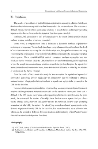 42                                           Computational Intelligence Systems in Industrial Engineering


2.4 Conclusions

     The results of algorithms of multiobjective optimization amount to a Pareto Set of non-
dominated solutions among which the DM has to select the preferred ones. The selection is
difﬁcult because the set of non-dominated solutions is usually large, and the corresponding
representative Pareto Frontier in the objective function space crowded.
     In the end, the application of DM preferences drives the search of the optimal solution
and can be done mainly a priori or a posteriori.
     In this work, a comparison of some a priori and a posteriori methods of preference
assignment is proposed. The methods have been chosen because the authors have the depth
of experience on them necessary for a detailed comparison, here performed on a case study
concerning the optimization of the test intervals of the components of a nuclear power plant
safety system. The a priori G-MOGA method considered has been showed to lead to a
focalized Pareto Frontier, since the DM preferences are embedded in the genetic algorithm
to bias the search for non-dominated solutions towards the preferred region; the a posteriori
methods considered, on the other hand, have been showed effective in reducing the number
of solutions on the Pareto Frontier.
     From the results of the comparative analysis, it turns out that the a priori and a posteriori
approaches considered are not necessarily in contrast but can be combined to obtain a
reduced number of optimal solutions focalized in a preferred region, to be presented to the
DM for the decision.
     However, the implementation of the a priori method seems more complicated because it
requires the assignment of preference trade-offs on the objectives values; this latter task is
difﬁcult if the DM has no experience on the speciﬁc multiobjective problem, and the com-
plexity increases with the number of the objectives. In these cases, a posteriori procedures
can be applied alone, still with satisfactory results. In particular, the two-steps clustering
procedure introduced by the authors for identifying a small number of representative solu-
tions to be presented to the DM for the decision, has been showed to be an effective tool
which can be applied in different decision situations independently of the Pareto Frontier
size and the number of objective functions.


Bibliography

 [1] ATKOSoft, Survey of Visualization Methods and Software Tools, (1997).
 [2] X. Blasco, J.M. Herrero and J. Sanchis, M. Martínez, Multiobject. Optim., Inf. Sci., 178, 3908–
     3924 (2008).
 
