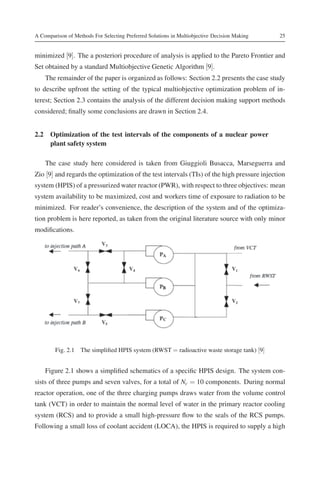 A Comparison of Methods For Selecting Preferred Solutions in Multiobjective Decision Making   25


minimized [9]. The a posteriori procedure of analysis is applied to the Pareto Frontier and
Set obtained by a standard Multiobjective Genetic Algorithm [9].
    The remainder of the paper is organized as follows: Section 2.2 presents the case study
to describe upfront the setting of the typical multiobjective optimization problem of in-
terest; Section 2.3 contains the analysis of the different decision making support methods
considered; ﬁnally some conclusions are drawn in Section 2.4.


2.2 Optimization of the test intervals of the components of a nuclear power
    plant safety system

    The case study here considered is taken from Giuggioli Busacca, Marseguerra and
Zio [9] and regards the optimization of the test intervals (TIs) of the high pressure injection
system (HPIS) of a pressurized water reactor (PWR), with respect to three objectives: mean
system availability to be maximized, cost and workers time of exposure to radiation to be
minimized. For reader’s convenience, the description of the system and of the optimiza-
tion problem is here reported, as taken from the original literature source with only minor
modiﬁcations.




        Fig. 2.1 The simpliﬁed HPIS system (RWST = radioactive waste storage tank) [9]


    Figure 2.1 shows a simpliﬁed schematics of a speciﬁc HPIS design. The system con-
sists of three pumps and seven valves, for a total of Nc = 10 components. During normal
reactor operation, one of the three charging pumps draws water from the volume control
tank (VCT) in order to maintain the normal level of water in the primary reactor cooling
system (RCS) and to provide a small high-pressure ﬂow to the seals of the RCS pumps.
Following a small loss of coolant accident (LOCA), the HPIS is required to supply a high
 