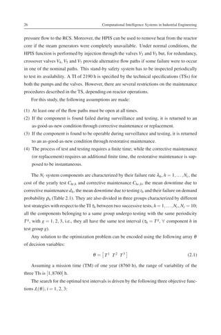 26                                           Computational Intelligence Systems in Industrial Engineering


pressure ﬂow to the RCS. Moreover, the HPIS can be used to remove heat from the reactor
core if the steam generators were completely unavailable. Under normal conditions, the
HPIS function is performed by injection through the valves V3 and V5 but, for redundancy,
crossover valves V4 , V5 and V7 provide alternative ﬂow paths if some failure were to occur
in one of the nominal paths. This stand-by safety system has to be inspected periodically
to test its availability. A TI of 2190 h is speciﬁed by the technical speciﬁcations (TSs) for
both the pumps and the valves. However, there are several restrictions on the maintenance
procedures described in the TS, depending on reactor operations.
     For this study, the following assumptions are made:

(1) At least one of the ﬂow paths must be open at all times.
(2) If the component is found failed during surveillance and testing, it is returned to an
     as-good-as-new condition through corrective maintenance or replacement.
(3) If the component is found to be operable during surveillance and testing, it is returned
     to an as-good-as-new condition through restorative maintenance.
(4) The process of test and testing requires a ﬁnite time; while the corrective maintenance
     (or replacement) requires an additional ﬁnite time, the restorative maintenance is sup-
     posed to be instantaneous.

     The Nc system components are characterized by their failure rate λh , h = 1, . . . , Nc , the
cost of the yearly test Cht,h and corrective maintenance Chc,h , the mean downtime due to
corrective maintenance dh , the mean downtime due to testing th and their failure on demand
probability ρh (Table 2.1). They are also divided in three groups characterized by different
test strategies with respect to the TI τh between two successive tests, h = 1, . . . , Nc , Nc = 10;
all the components belonging to a same group undergo testing with the same periodicity
T g , with g = 1, 2, 3, i.e., they all have the same test interval (τh = T g , ∀ component h in
test group g).
     Any solution to the optimization problem can be encoded using the following array θ
of decision variables:

                                       θ = T1 T2 T3                                                (2.1)

     Assuming a mission time (TM) of one year (8760 h), the range of variability of the
three TIs is [1, 8760] h.
     The search for the optimal test intervals is driven by the following three objective func-
tions Ji (θ ), i = 1, 2, 3:
 