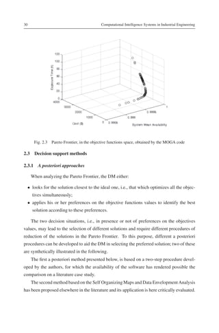 30                                         Computational Intelligence Systems in Industrial Engineering




      Fig. 2.3 Pareto Frontier, in the objective functions space, obtained by the MOGA code

2.3 Decision support methods

2.3.1 A posteriori approaches

     When analyzing the Pareto Frontier, the DM either:

  • looks for the solution closest to the ideal one, i.e., that which optimizes all the objec-
     tives simultaneously;
  • applies his or her preferences on the objective functions values to identify the best
     solution according to these preferences.

     The two decision situations, i.e., in presence or not of preferences on the objectives
values, may lead to the selection of different solutions and require different procedures of
reduction of the solutions in the Pareto Frontier. To this purpose, different a posteriori
procedures can be developed to aid the DM in selecting the preferred solution; two of these
are synthetically illustrated in the following.
     The ﬁrst a posteriori method presented below, is based on a two-step procedure devel-
oped by the authors, for which the availability of the software has rendered possible the
comparison on a literature case study.
     The second method based on the Self Organizing Maps and Data Envelopment Analysis
has been proposed elsewhere in the literature and its application is here critically evaluated.
 