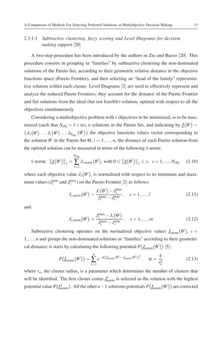 A Comparison of Methods For Selecting Preferred Solutions in Multiobjective Decision Making                             31


2.3.1.1 Subtractive clustering, fuzzy scoring and Level Diagrams for decision
        making support [20]

      A two-step procedure has been introduced by the authors in Zio and Bazzo [20]. This
procedure consists in grouping in “families” by subtractive clustering the non-dominated
solutions of the Pareto Set, according to their geometric relative distance in the objective
functions space (Pareto Frontier), and then selecting an “head of the family” representa-
tive solution within each cluster. Level Diagrams [2] are used to effectively represent and
analyze the reduced Pareto Frontiers; they account for the distance of the Pareto Frontier
and Set solutions from the ideal (but not feasible) solution, optimal with respect to all the
objectives simultaneously.
      Considering a multiobjective problem with l objectives to be minimized, m to be max-
imized (such that Nobj = l + m), n solutions in the Pareto Set, and indicating by J θ i =
 J1 θ i . . . Js θ i . . . JNobj θ i    the objective functions values vector corresponding to
the solution   θi   in the Pareto Set Θ, i = 1, . . . , n, the distance of each Pareto solution from
the optimal solution can be measured in terms of the following 1-norm:
                                Nobj
    1-norm:      J θi     1
                            =   ∑ Js,norm       θ i , with 0         J θi       1
                                                                                          s, s = 1, . . . , Nobj    (2.10)
                                s=1

where each objective value Js θ i , is normalized with respect to its minimum and maxi-
mum values (Js and Js ) on the Pareto Frontier [2] as follows:
             min    max

                                                Js θ i − Jsmin
                            Js,norm θ i =         max − J min
                                                               ,         s = 1, . . . , l                           (2.11)
                                                 Js      s

and
                                                Js − Js θ i
                                                 max
                            Js,norm θ i =                   ,            s = 1, . . . , m                           (2.12)
                                                 Js − Js
                                                  max  min

      Subtractive clustering operates on the normalized objective values J norm θ i , i =
1, . . . , n and groups the non-dominated solutions in “families” according to their geometri-
cal distance; it starts by calculating the following potential P J norm θ i                            [5]:
                                            n
                                                                                                  4
                      P J norm θ i     = ∑ e− α       J norm (θ i )−J norm (θ l ) 2
                                                                                      ,    α=      2
                                                                                                                    (2.13)
                                         l=1                                                      ra
where ra , the cluster radius, is a parameter which determines the number of clusters that
will be identiﬁed. The ﬁrst cluster center J 1
                                             norm is selected as the solution with the highest

                    norm . All the other n−1 solutions potentials P J norm θ
potential value P J 1                                                        i                                are corrected
 