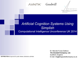 Artificial Cognition Systems Using
Simplish
Computational Intelligence Unconference UK 2014
Dr. Marcelo Funes-Gallanzi
The Goodwill Company, Ltd.
Guildford, England.
E-mail: mfg@thegoodwillcompany.co.ukDISTRIBUTION A: Approved for public release; distribution unlimited.
 