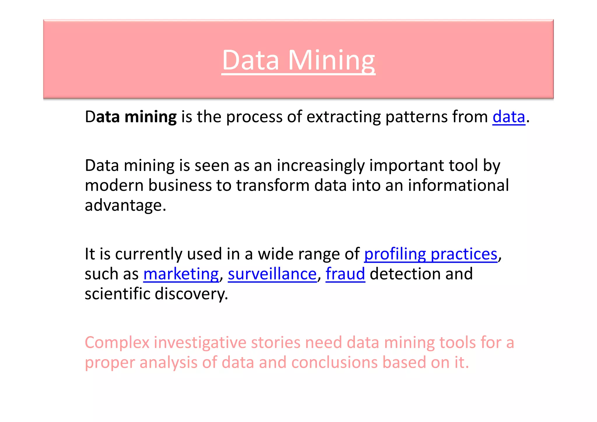 Data Mining
Data mining is the process of extracting patterns from data.
Data mining is seen as an increasingly important tool by
modern business to transform data into an informational
advantage.advantage.
It is currently used in a wide range of profiling practices,
such as marketing, surveillance, fraud detection and
scientific discovery.
Complex investigative stories need data mining tools for a
proper analysis of data and conclusions based on it.
 