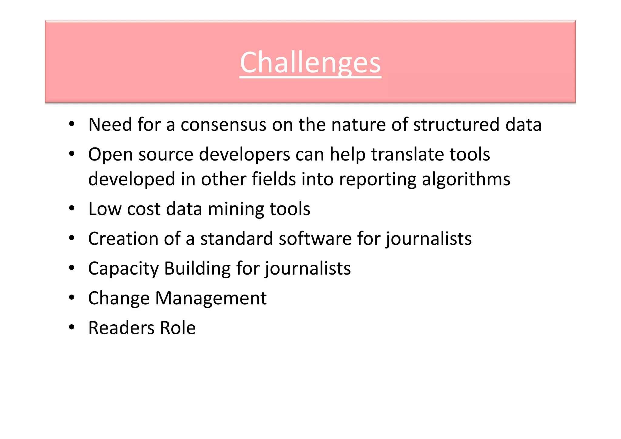Challenges
• Need for a consensus on the nature of structured data
• Open source developers can help translate tools
developed in other fields into reporting algorithms
• Low cost data mining toolsLow cost data mining tools
• Creation of a standard software for journalists
• Capacity Building for journalists
• Change Management
• Readers Role
 