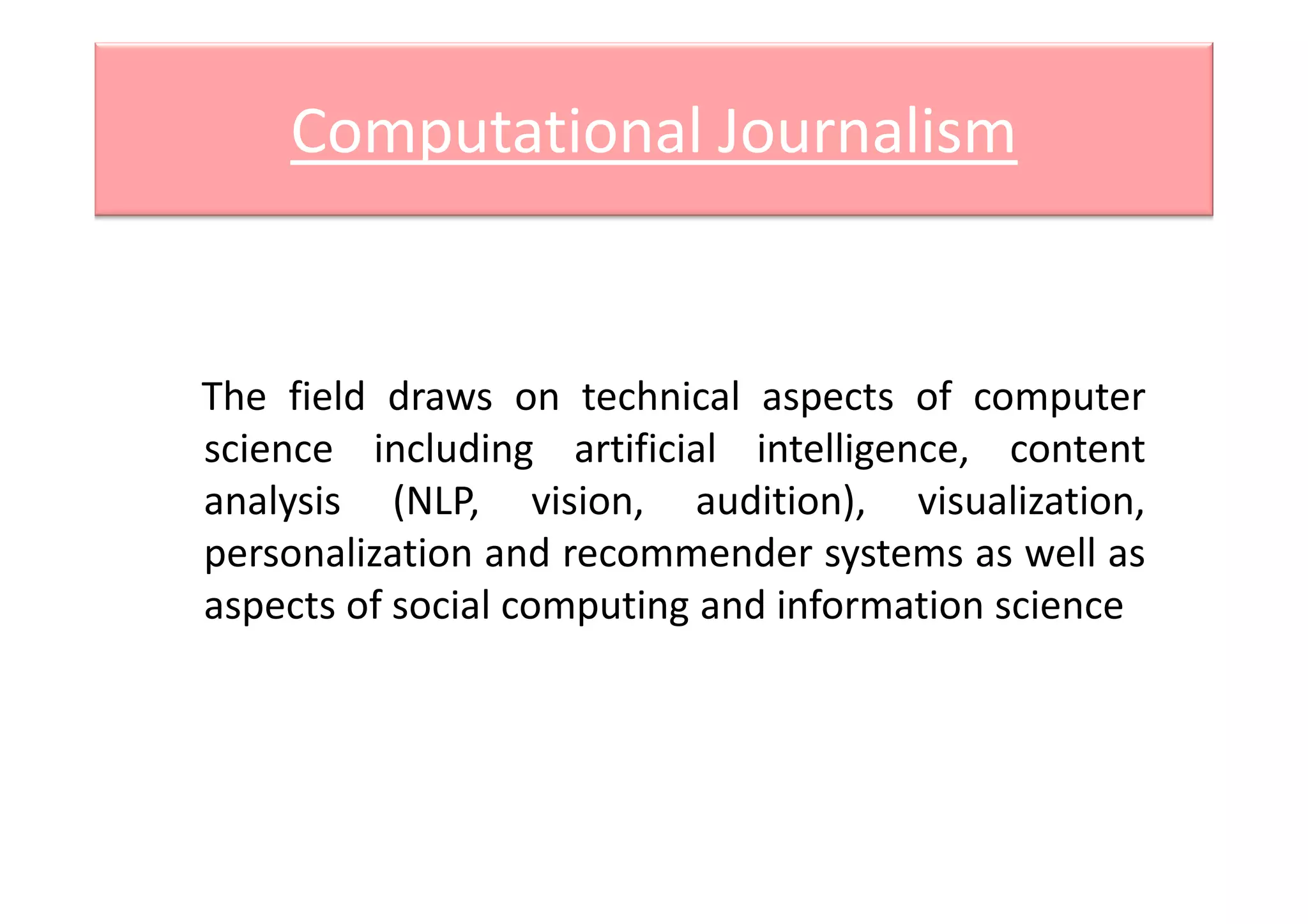 Computational Journalism
The field draws on technical aspects of computer
science including artificial intelligence, contentscience including artificial intelligence, content
analysis (NLP, vision, audition), visualization,
personalization and recommender systems as well as
aspects of social computing and information science
 