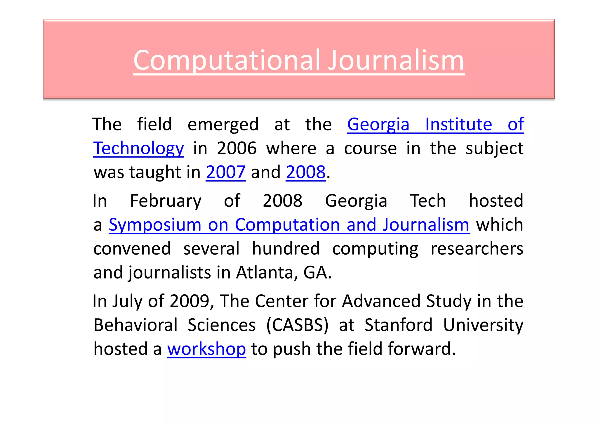 Computational Journalism
The field emerged at the Georgia Institute of
Technology in 2006 where a course in the subject
was taught in 2007 and 2008.
In February of 2008 Georgia Tech hostedIn February of 2008 Georgia Tech hosted
a Symposium on Computation and Journalism which
convened several hundred computing researchers
and journalists in Atlanta, GA.
In July of 2009, The Center for Advanced Study in the
Behavioral Sciences (CASBS) at Stanford University
hosted a workshop to push the field forward.
 