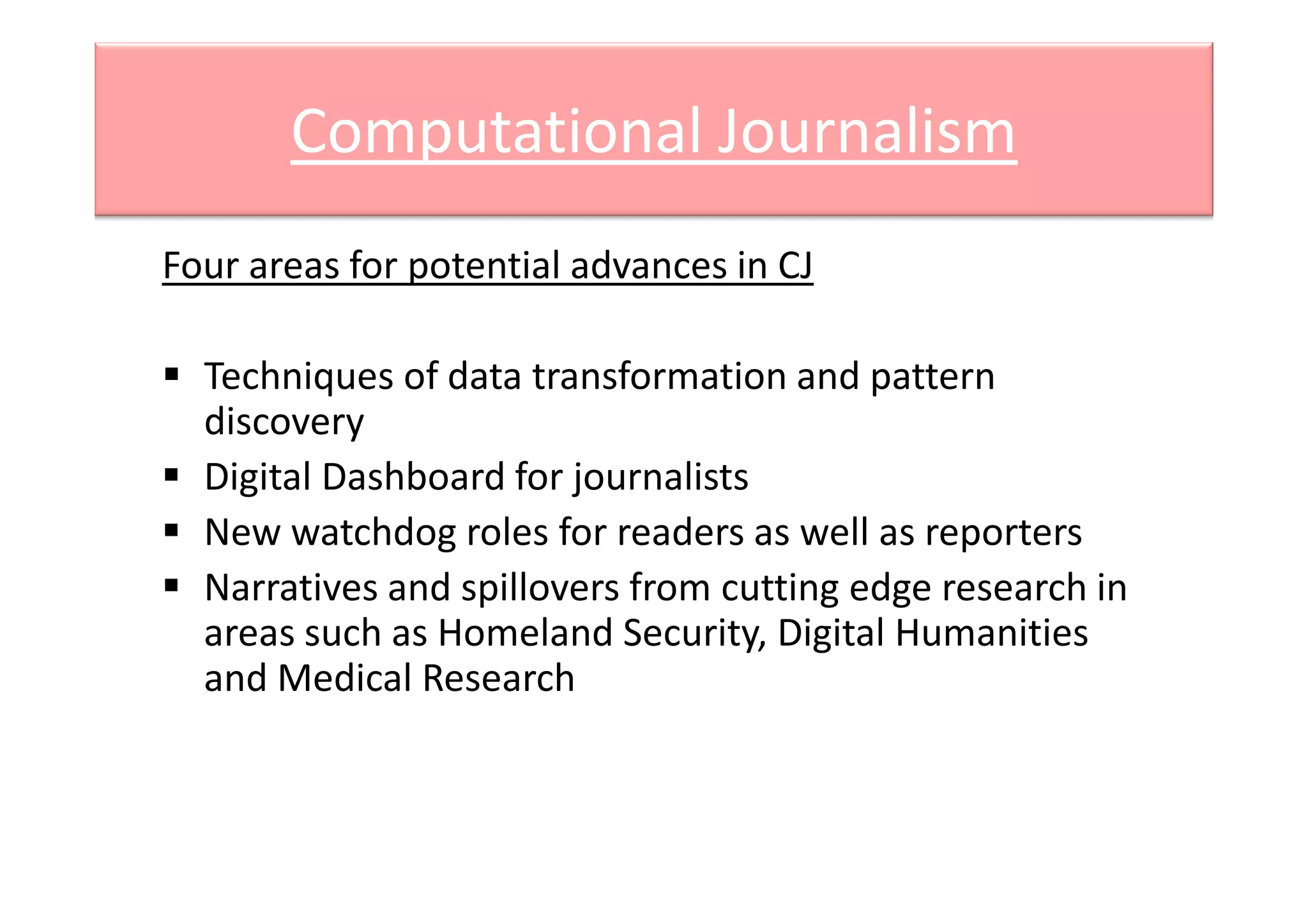 Computational Journalism
Four areas for potential advances in CJ
Techniques of data transformation and pattern
discovery
Digital Dashboard for journalistsDigital Dashboard for journalists
New watchdog roles for readers as well as reporters
Narratives and spillovers from cutting edge research in
areas such as Homeland Security, Digital Humanities
and Medical Research
 