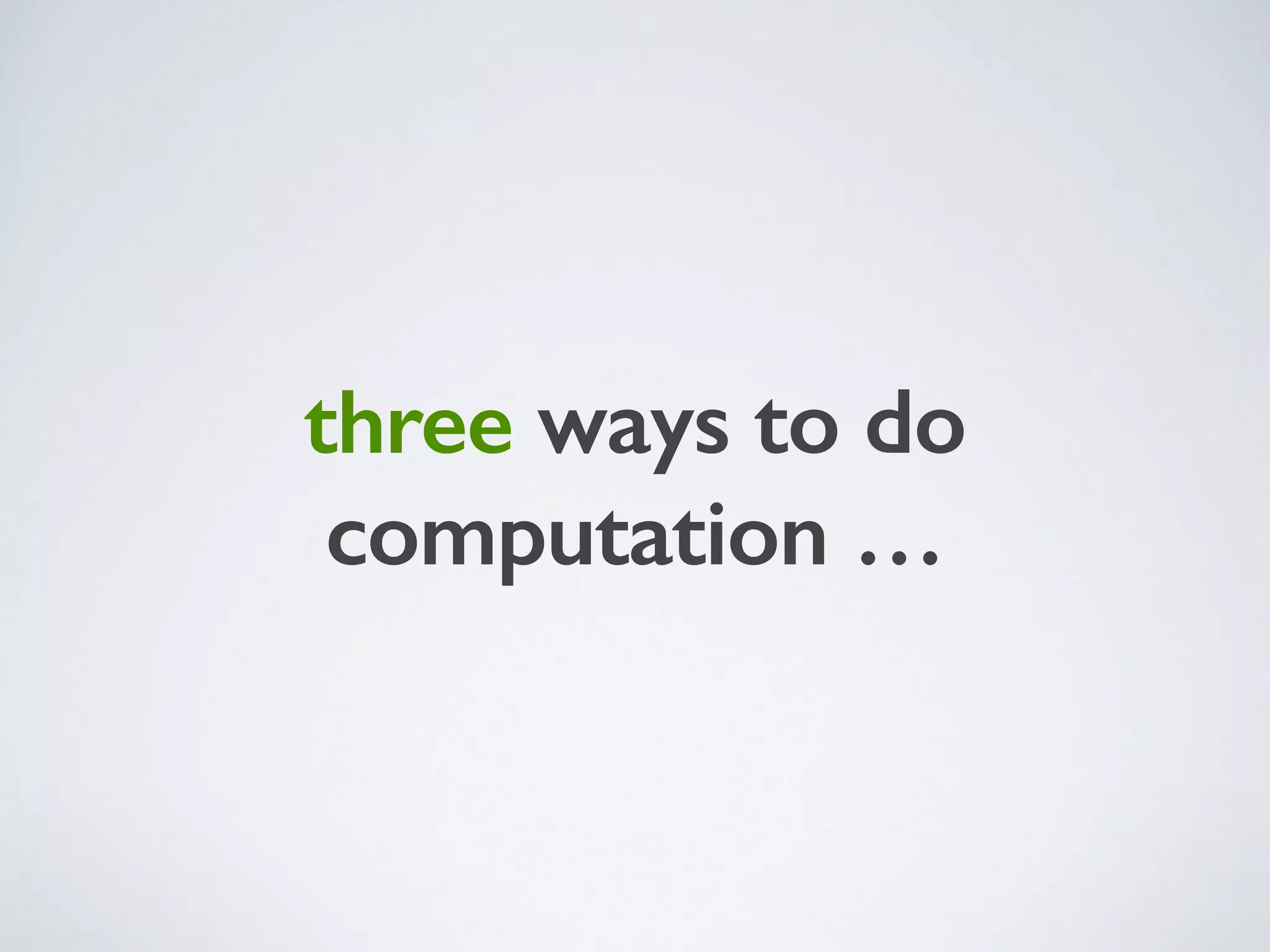 three ways to do
computation …
 