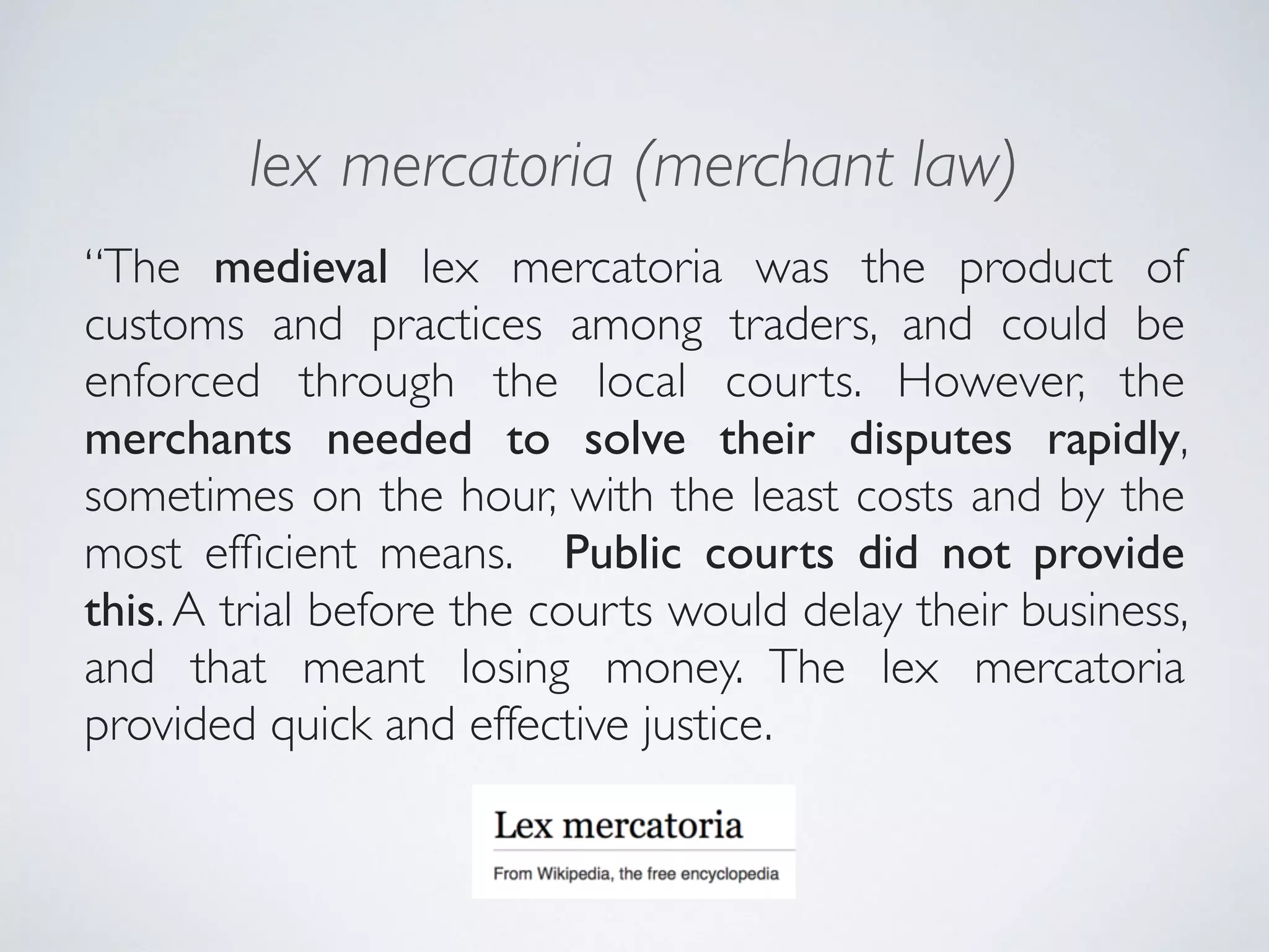 lex mercatoria (merchant law)
“The medieval lex mercatoria was the product of
customs and practices among traders, and could be
enforced through the local courts. However, the
merchants needed to solve their disputes rapidly,
sometimes on the hour, with the least costs and by the
most efﬁcient means. Public courts did not provide
this. A trial before the courts would delay their business,
and that meant losing money. The lex mercatoria
provided quick and effective justice.
 