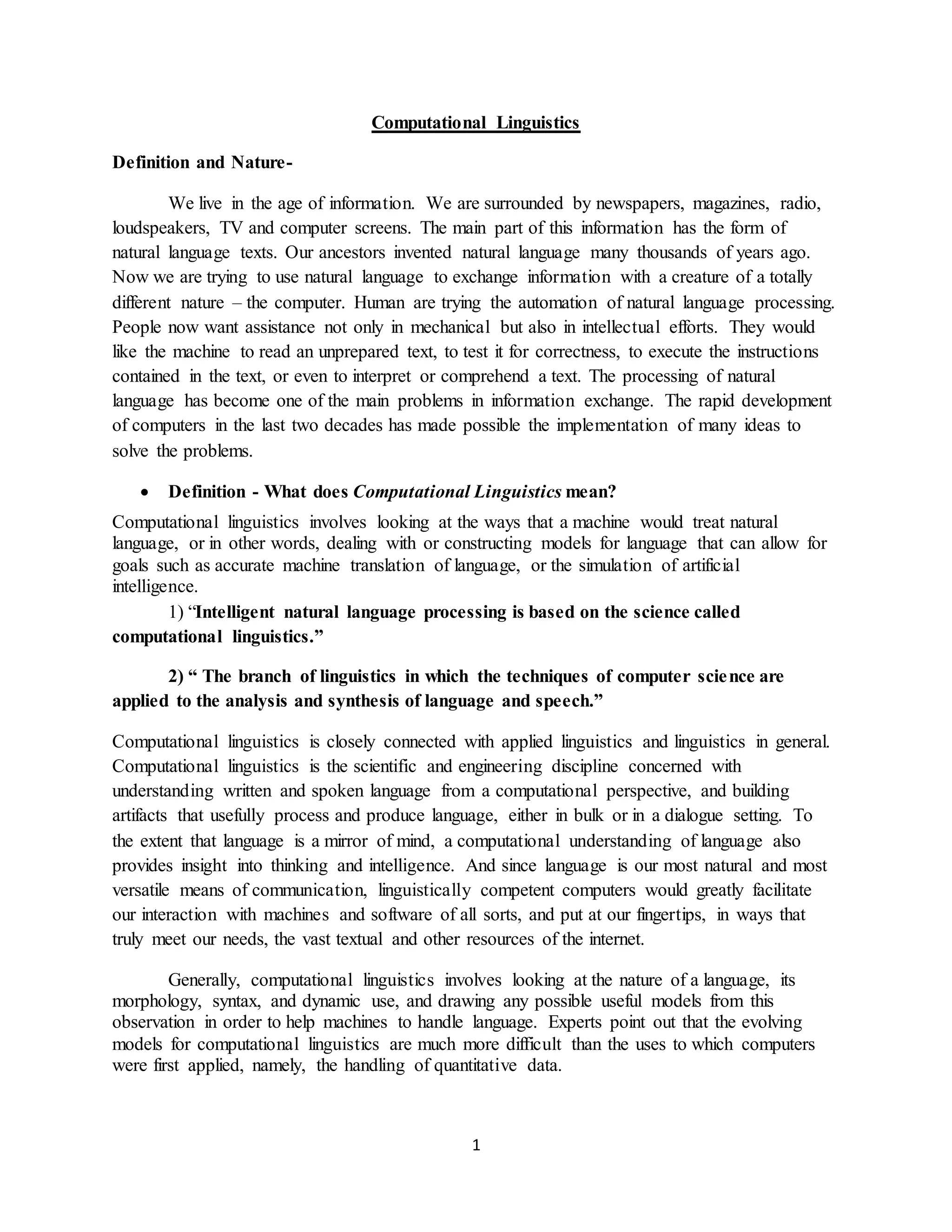 1
Computational Linguistics
Definition and Nature-
We live in the age of information. We are surrounded by newspapers, magazines, radio,
loudspeakers, TV and computer screens. The main part of this information has the form of
natural language texts. Our ancestors invented natural language many thousands of years ago.
Now we are trying to use natural language to exchange information with a creature of a totally
different nature – the computer. Human are trying the automation of natural language processing.
People now want assistance not only in mechanical but also in intellectual efforts. They would
like the machine to read an unprepared text, to test it for correctness, to execute the instructions
contained in the text, or even to interpret or comprehend a text. The processing of natural
language has become one of the main problems in information exchange. The rapid development
of computers in the last two decades has made possible the implementation of many ideas to
solve the problems.
 Definition - What does Computational Linguistics mean?
Computational linguistics involves looking at the ways that a machine would treat natural
language, or in other words, dealing with or constructing models for language that can allow for
goals such as accurate machine translation of language, or the simulation of artificial
intelligence.
1) “Intelligent natural language processing is based on the science called
computational linguistics.”
2) “ The branch of linguistics in which the techniques of computer science are
applied to the analysis and synthesis of language and speech.”
Computational linguistics is closely connected with applied linguistics and linguistics in general.
Computational linguistics is the scientific and engineering discipline concerned with
understanding written and spoken language from a computational perspective, and building
artifacts that usefully process and produce language, either in bulk or in a dialogue setting. To
the extent that language is a mirror of mind, a computational understanding of language also
provides insight into thinking and intelligence. And since language is our most natural and most
versatile means of communication, linguistically competent computers would greatly facilitate
our interaction with machines and software of all sorts, and put at our fingertips, in ways that
truly meet our needs, the vast textual and other resources of the internet.
Generally, computational linguistics involves looking at the nature of a language, its
morphology, syntax, and dynamic use, and drawing any possible useful models from this
observation in order to help machines to handle language. Experts point out that the evolving
models for computational linguistics are much more difficult than the uses to which computers
were first applied, namely, the handling of quantitative data.
 