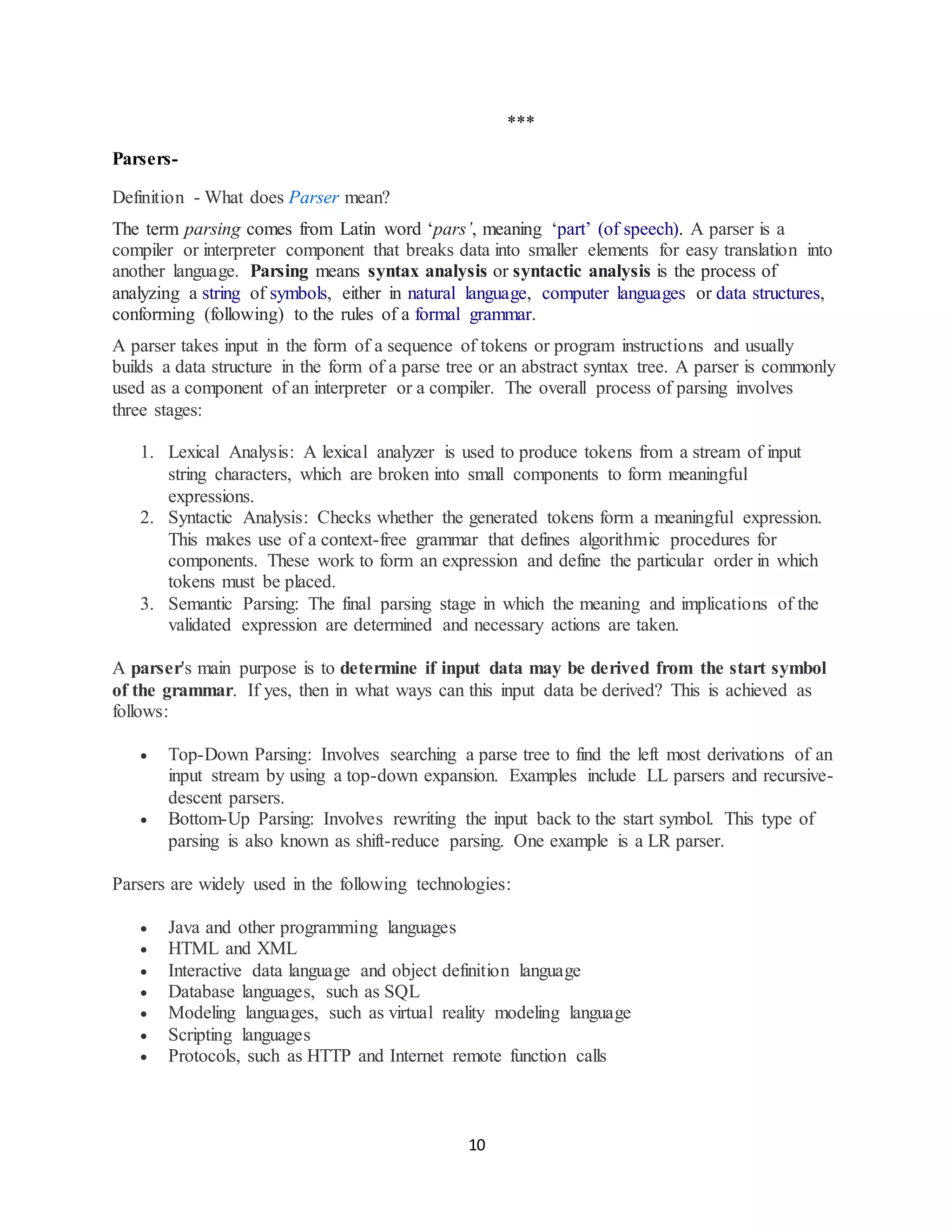 10
***
Parsers-
Definition - What does Parser mean?
The term parsing comes from Latin word ‘pars’, meaning ‘part’ (of speech). A parser is a
compiler or interpreter component that breaks data into smaller elements for easy translation into
another language. Parsing means syntax analysis or syntactic analysis is the process of
analyzing a string of symbols, either in natural language, computer languages or data structures,
conforming (following) to the rules of a formal grammar.
A parser takes input in the form of a sequence of tokens or program instructions and usually
builds a data structure in the form of a parse tree or an abstract syntax tree. A parser is commonly
used as a component of an interpreter or a compiler. The overall process of parsing involves
three stages:
1. Lexical Analysis: A lexical analyzer is used to produce tokens from a stream of input
string characters, which are broken into small components to form meaningful
expressions.
2. Syntactic Analysis: Checks whether the generated tokens form a meaningful expression.
This makes use of a context-free grammar that defines algorithmic procedures for
components. These work to form an expression and define the particular order in which
tokens must be placed.
3. Semantic Parsing: The final parsing stage in which the meaning and implications of the
validated expression are determined and necessary actions are taken.
A parser's main purpose is to determine if input data may be derived from the start symbol
of the grammar. If yes, then in what ways can this input data be derived? This is achieved as
follows:
 Top-Down Parsing: Involves searching a parse tree to find the left most derivations of an
input stream by using a top-down expansion. Examples include LL parsers and recursive-
descent parsers.
 Bottom-Up Parsing: Involves rewriting the input back to the start symbol. This type of
parsing is also known as shift-reduce parsing. One example is a LR parser.
Parsers are widely used in the following technologies:
 Java and other programming languages
 HTML and XML
 Interactive data language and object definition language
 Database languages, such as SQL
 Modeling languages, such as virtual reality modeling language
 Scripting languages
 Protocols, such as HTTP and Internet remote function calls
 