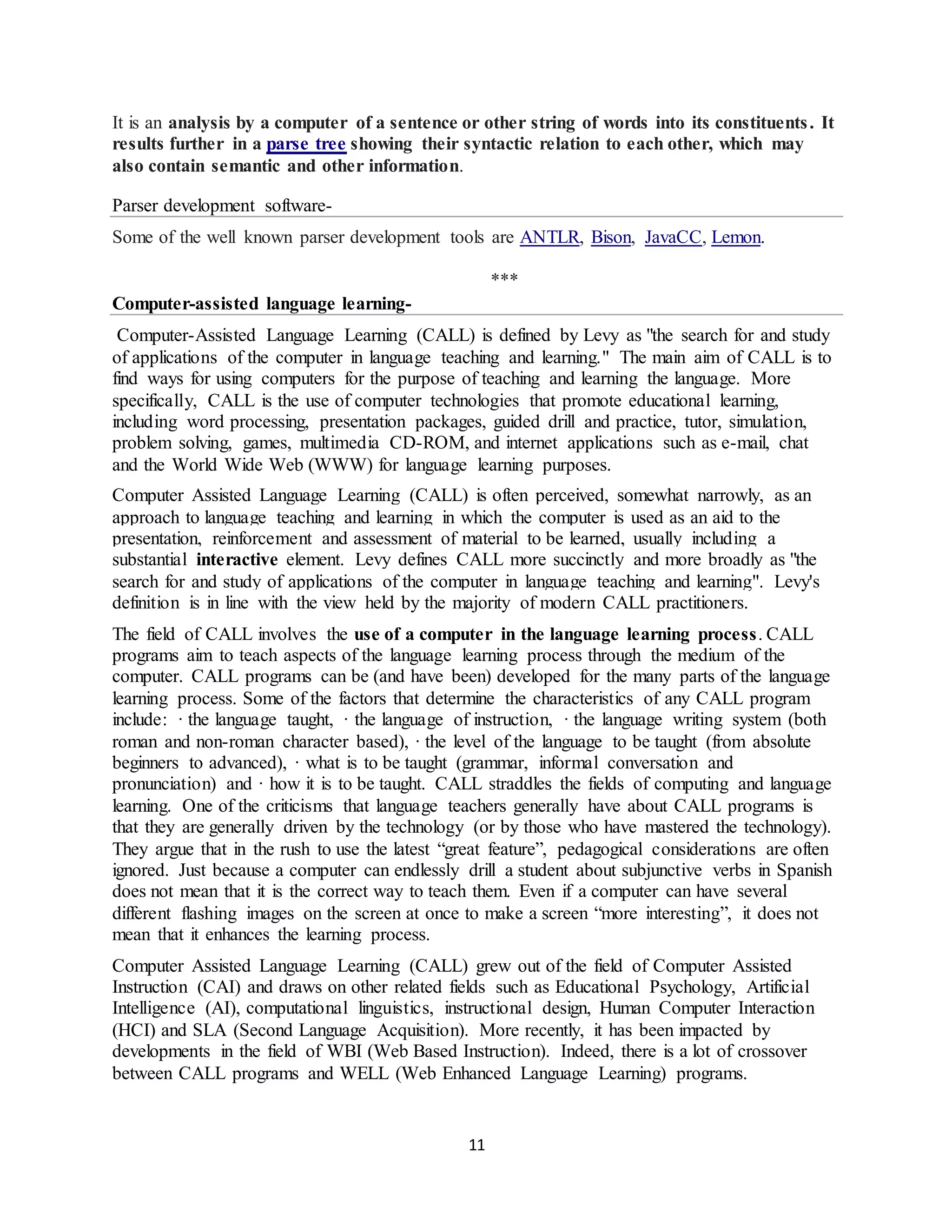11
It is an analysis by a computer of a sentence or other string of words into its constituents. It
results further in a parse tree showing their syntactic relation to each other, which may
also contain semantic and other information.
Parser development software-
Some of the well known parser development tools are ANTLR, Bison, JavaCC, Lemon.
***
Computer-assisted language learning-
Computer-Assisted Language Learning (CALL) is defined by Levy as "the search for and study
of applications of the computer in language teaching and learning." The main aim of CALL is to
find ways for using computers for the purpose of teaching and learning the language. More
specifically, CALL is the use of computer technologies that promote educational learning,
including word processing, presentation packages, guided drill and practice, tutor, simulation,
problem solving, games, multimedia CD-ROM, and internet applications such as e-mail, chat
and the World Wide Web (WWW) for language learning purposes.
Computer Assisted Language Learning (CALL) is often perceived, somewhat narrowly, as an
approach to language teaching and learning in which the computer is used as an aid to the
presentation, reinforcement and assessment of material to be learned, usually including a
substantial interactive element. Levy defines CALL more succinctly and more broadly as "the
search for and study of applications of the computer in language teaching and learning". Levy's
definition is in line with the view held by the majority of modern CALL practitioners.
The field of CALL involves the use of a computer in the language learning process. CALL
programs aim to teach aspects of the language learning process through the medium of the
computer. CALL programs can be (and have been) developed for the many parts of the language
learning process. Some of the factors that determine the characteristics of any CALL program
include: · the language taught, · the language of instruction, · the language writing system (both
roman and non-roman character based), · the level of the language to be taught (from absolute
beginners to advanced), · what is to be taught (grammar, informal conversation and
pronunciation) and · how it is to be taught. CALL straddles the fields of computing and language
learning. One of the criticisms that language teachers generally have about CALL programs is
that they are generally driven by the technology (or by those who have mastered the technology).
They argue that in the rush to use the latest “great feature”, pedagogical considerations are often
ignored. Just because a computer can endlessly drill a student about subjunctive verbs in Spanish
does not mean that it is the correct way to teach them. Even if a computer can have several
different flashing images on the screen at once to make a screen “more interesting”, it does not
mean that it enhances the learning process.
Computer Assisted Language Learning (CALL) grew out of the field of Computer Assisted
Instruction (CAI) and draws on other related fields such as Educational Psychology, Artificial
Intelligence (AI), computational linguistics, instructional design, Human Computer Interaction
(HCI) and SLA (Second Language Acquisition). More recently, it has been impacted by
developments in the field of WBI (Web Based Instruction). Indeed, there is a lot of crossover
between CALL programs and WELL (Web Enhanced Language Learning) programs.
 