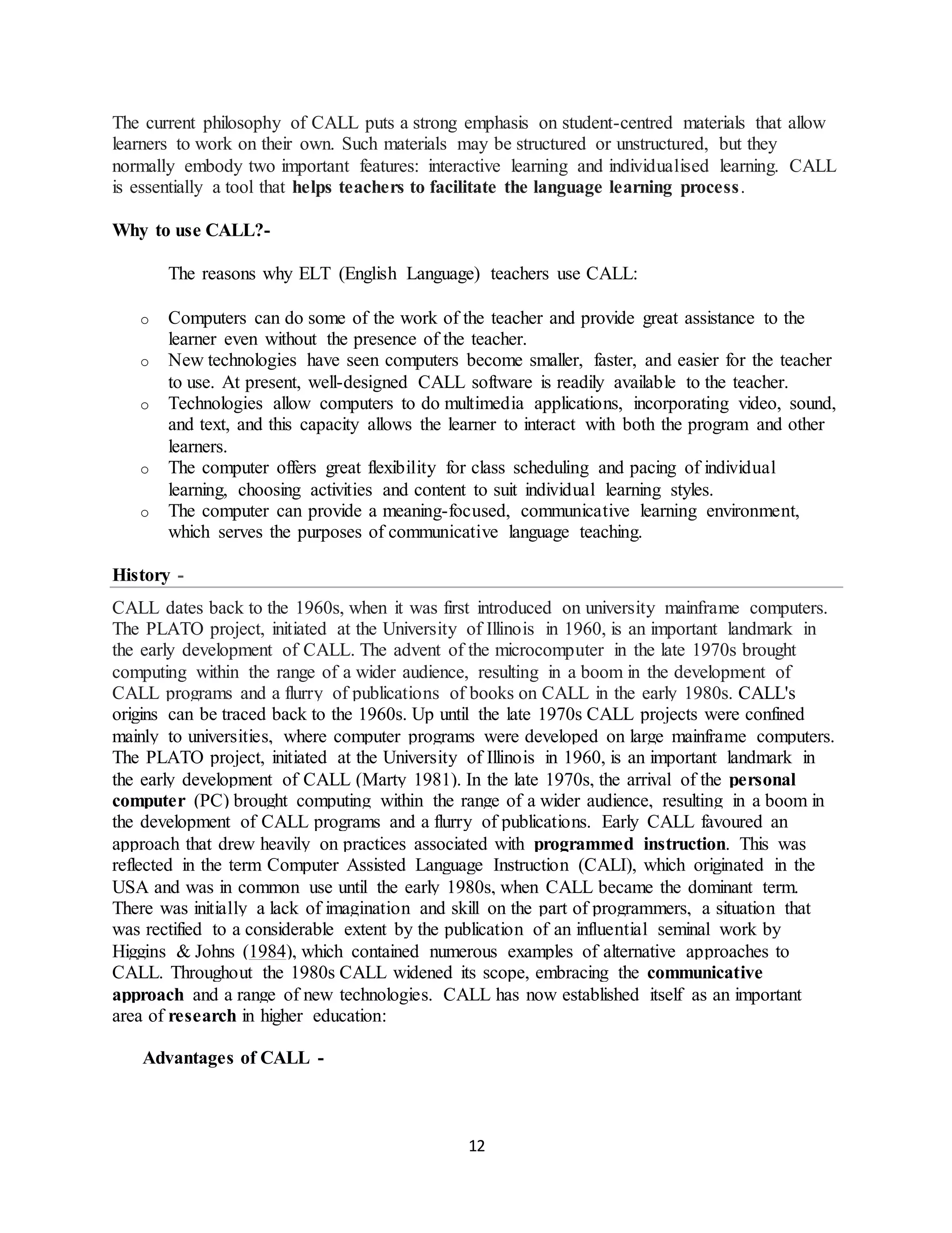 12
The current philosophy of CALL puts a strong emphasis on student-centred materials that allow
learners to work on their own. Such materials may be structured or unstructured, but they
normally embody two important features: interactive learning and individualised learning. CALL
is essentially a tool that helps teachers to facilitate the language learning process.
Why to use CALL?-
The reasons why ELT (English Language) teachers use CALL:
o Computers can do some of the work of the teacher and provide great assistance to the
learner even without the presence of the teacher.
o New technologies have seen computers become smaller, faster, and easier for the teacher
to use. At present, well-designed CALL software is readily available to the teacher.
o Technologies allow computers to do multimedia applications, incorporating video, sound,
and text, and this capacity allows the learner to interact with both the program and other
learners.
o The computer offers great flexibility for class scheduling and pacing of individual
learning, choosing activities and content to suit individual learning styles.
o The computer can provide a meaning-focused, communicative learning environment,
which serves the purposes of communicative language teaching.
History -
CALL dates back to the 1960s, when it was first introduced on university mainframe computers.
The PLATO project, initiated at the University of Illinois in 1960, is an important landmark in
the early development of CALL. The advent of the microcomputer in the late 1970s brought
computing within the range of a wider audience, resulting in a boom in the development of
CALL programs and a flurry of publications of books on CALL in the early 1980s. CALL's
origins can be traced back to the 1960s. Up until the late 1970s CALL projects were confined
mainly to universities, where computer programs were developed on large mainframe computers.
The PLATO project, initiated at the University of Illinois in 1960, is an important landmark in
the early development of CALL (Marty 1981). In the late 1970s, the arrival of the personal
computer (PC) brought computing within the range of a wider audience, resulting in a boom in
the development of CALL programs and a flurry of publications. Early CALL favoured an
approach that drew heavily on practices associated with programmed instruction. This was
reflected in the term Computer Assisted Language Instruction (CALI), which originated in the
USA and was in common use until the early 1980s, when CALL became the dominant term.
There was initially a lack of imagination and skill on the part of programmers, a situation that
was rectified to a considerable extent by the publication of an influential seminal work by
Higgins & Johns (1984), which contained numerous examples of alternative approaches to
CALL. Throughout the 1980s CALL widened its scope, embracing the communicative
approach and a range of new technologies. CALL has now established itself as an important
area of research in higher education:
Advantages of CALL -
 