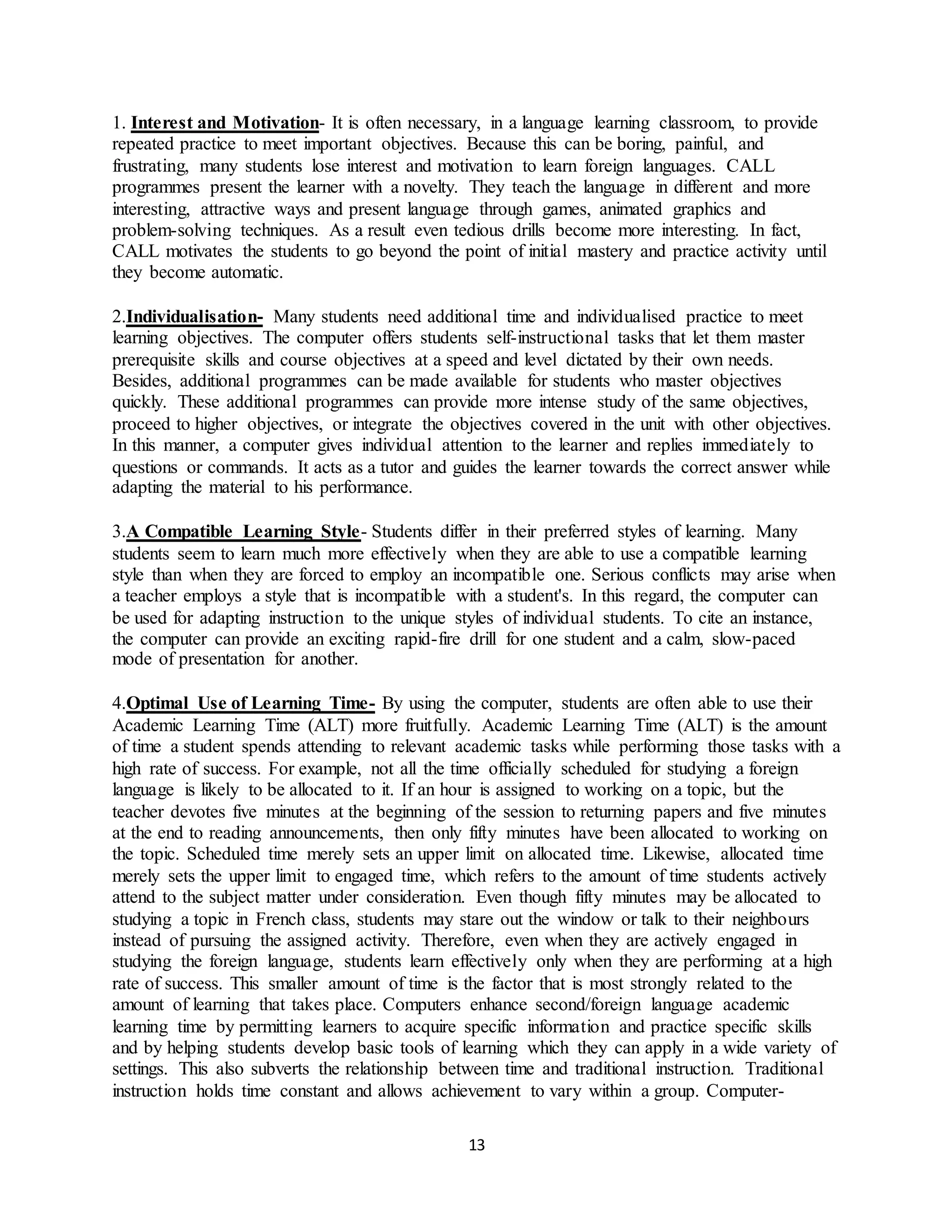 13
1. Interest and Motivation- It is often necessary, in a language learning classroom, to provide
repeated practice to meet important objectives. Because this can be boring, painful, and
frustrating, many students lose interest and motivation to learn foreign languages. CALL
programmes present the learner with a novelty. They teach the language in different and more
interesting, attractive ways and present language through games, animated graphics and
problem-solving techniques. As a result even tedious drills become more interesting. In fact,
CALL motivates the students to go beyond the point of initial mastery and practice activity until
they become automatic.
2.Individualisation- Many students need additional time and individualised practice to meet
learning objectives. The computer offers students self-instructional tasks that let them master
prerequisite skills and course objectives at a speed and level dictated by their own needs.
Besides, additional programmes can be made available for students who master objectives
quickly. These additional programmes can provide more intense study of the same objectives,
proceed to higher objectives, or integrate the objectives covered in the unit with other objectives.
In this manner, a computer gives individual attention to the learner and replies immediately to
questions or commands. It acts as a tutor and guides the learner towards the correct answer while
adapting the material to his performance.
3.A Compatible Learning Style- Students differ in their preferred styles of learning. Many
students seem to learn much more effectively when they are able to use a compatible learning
style than when they are forced to employ an incompatible one. Serious conflicts may arise when
a teacher employs a style that is incompatible with a student's. In this regard, the computer can
be used for adapting instruction to the unique styles of individual students. To cite an instance,
the computer can provide an exciting rapid-fire drill for one student and a calm, slow-paced
mode of presentation for another.
4.Optimal Use of Learning Time- By using the computer, students are often able to use their
Academic Learning Time (ALT) more fruitfully. Academic Learning Time (ALT) is the amount
of time a student spends attending to relevant academic tasks while performing those tasks with a
high rate of success. For example, not all the time officially scheduled for studying a foreign
language is likely to be allocated to it. If an hour is assigned to working on a topic, but the
teacher devotes five minutes at the beginning of the session to returning papers and five minutes
at the end to reading announcements, then only fifty minutes have been allocated to working on
the topic. Scheduled time merely sets an upper limit on allocated time. Likewise, allocated time
merely sets the upper limit to engaged time, which refers to the amount of time students actively
attend to the subject matter under consideration. Even though fifty minutes may be allocated to
studying a topic in French class, students may stare out the window or talk to their neighbours
instead of pursuing the assigned activity. Therefore, even when they are actively engaged in
studying the foreign language, students learn effectively only when they are performing at a high
rate of success. This smaller amount of time is the factor that is most strongly related to the
amount of learning that takes place. Computers enhance second/foreign language academic
learning time by permitting learners to acquire specific information and practice specific skills
and by helping students develop basic tools of learning which they can apply in a wide variety of
settings. This also subverts the relationship between time and traditional instruction. Traditional
instruction holds time constant and allows achievement to vary within a group. Computer-
 