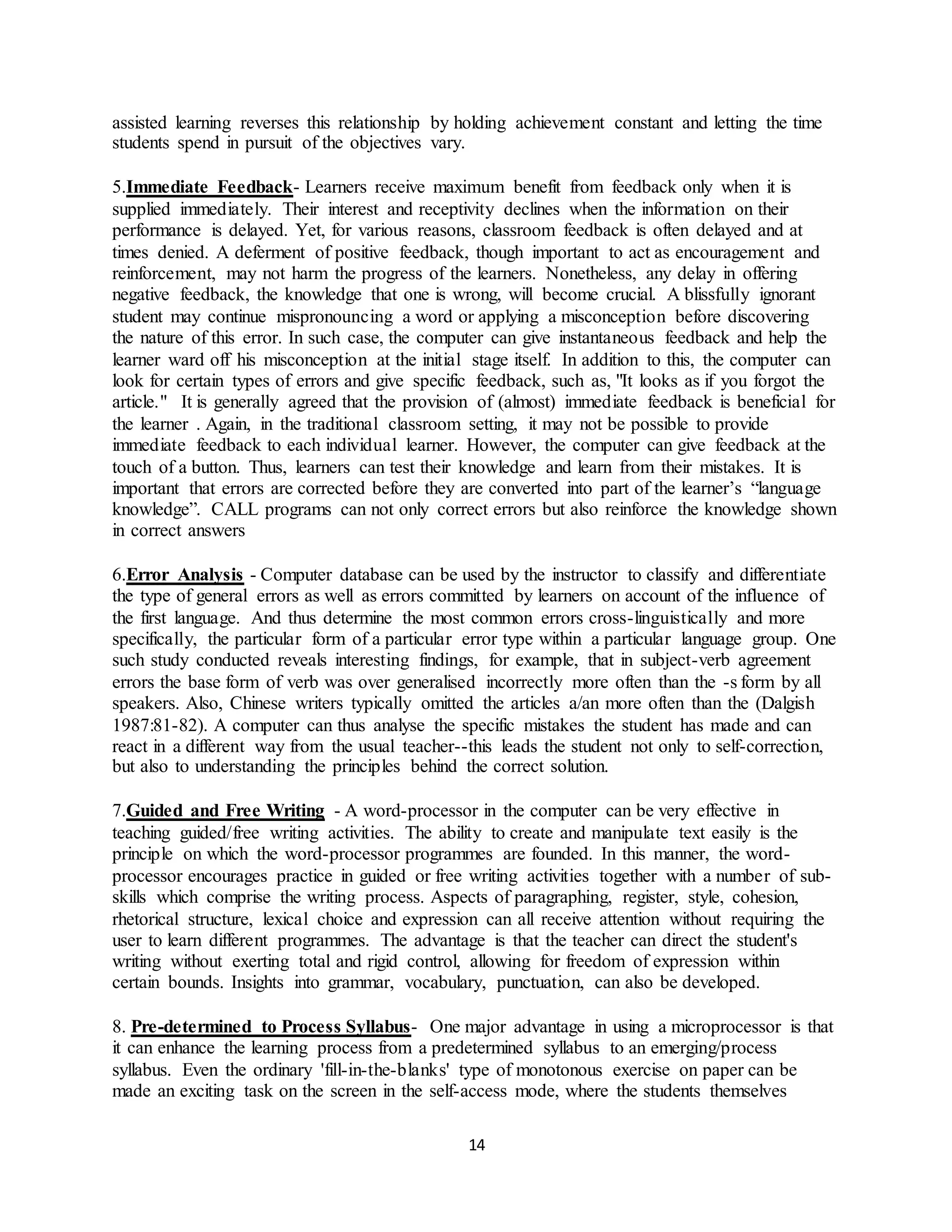 14
assisted learning reverses this relationship by holding achievement constant and letting the time
students spend in pursuit of the objectives vary.
5.Immediate Feedback- Learners receive maximum benefit from feedback only when it is
supplied immediately. Their interest and receptivity declines when the information on their
performance is delayed. Yet, for various reasons, classroom feedback is often delayed and at
times denied. A deferment of positive feedback, though important to act as encouragement and
reinforcement, may not harm the progress of the learners. Nonetheless, any delay in offering
negative feedback, the knowledge that one is wrong, will become crucial. A blissfully ignorant
student may continue mispronouncing a word or applying a misconception before discovering
the nature of this error. In such case, the computer can give instantaneous feedback and help the
learner ward off his misconception at the initial stage itself. In addition to this, the computer can
look for certain types of errors and give specific feedback, such as, "It looks as if you forgot the
article." It is generally agreed that the provision of (almost) immediate feedback is beneficial for
the learner . Again, in the traditional classroom setting, it may not be possible to provide
immediate feedback to each individual learner. However, the computer can give feedback at the
touch of a button. Thus, learners can test their knowledge and learn from their mistakes. It is
important that errors are corrected before they are converted into part of the learner’s “language
knowledge”. CALL programs can not only correct errors but also reinforce the knowledge shown
in correct answers
6.Error Analysis - Computer database can be used by the instructor to classify and differentiate
the type of general errors as well as errors committed by learners on account of the influence of
the first language. And thus determine the most common errors cross-linguistically and more
specifically, the particular form of a particular error type within a particular language group. One
such study conducted reveals interesting findings, for example, that in subject-verb agreement
errors the base form of verb was over generalised incorrectly more often than the -s form by all
speakers. Also, Chinese writers typically omitted the articles a/an more often than the (Dalgish
1987:81-82). A computer can thus analyse the specific mistakes the student has made and can
react in a different way from the usual teacher--this leads the student not only to self-correction,
but also to understanding the principles behind the correct solution.
7.Guided and Free Writing - A word-processor in the computer can be very effective in
teaching guided/free writing activities. The ability to create and manipulate text easily is the
principle on which the word-processor programmes are founded. In this manner, the word-
processor encourages practice in guided or free writing activities together with a number of sub-
skills which comprise the writing process. Aspects of paragraphing, register, style, cohesion,
rhetorical structure, lexical choice and expression can all receive attention without requiring the
user to learn different programmes. The advantage is that the teacher can direct the student's
writing without exerting total and rigid control, allowing for freedom of expression within
certain bounds. Insights into grammar, vocabulary, punctuation, can also be developed.
8. Pre-determined to Process Syllabus- One major advantage in using a microprocessor is that
it can enhance the learning process from a predetermined syllabus to an emerging/process
syllabus. Even the ordinary 'fill-in-the-blanks' type of monotonous exercise on paper can be
made an exciting task on the screen in the self-access mode, where the students themselves
 
