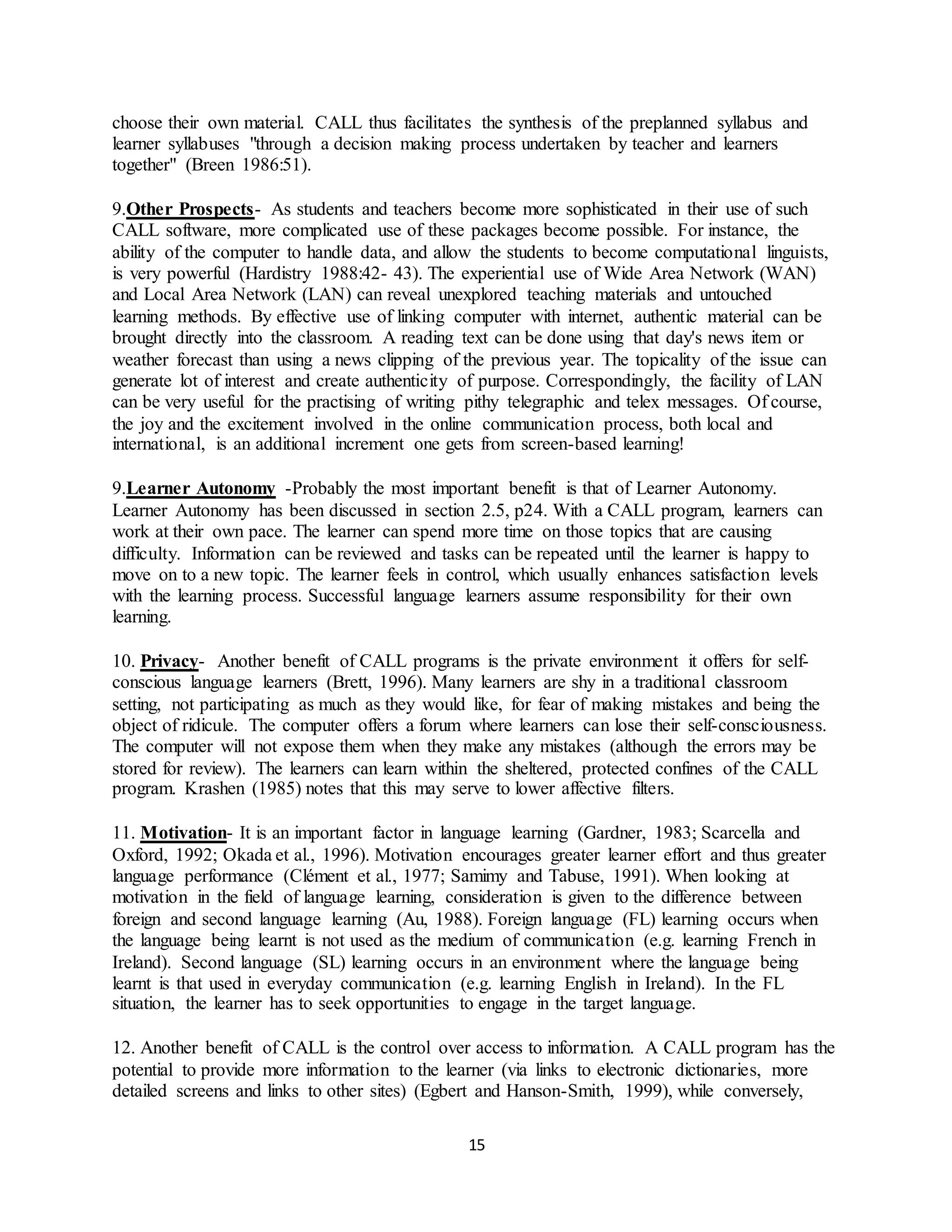 15
choose their own material. CALL thus facilitates the synthesis of the preplanned syllabus and
learner syllabuses "through a decision making process undertaken by teacher and learners
together" (Breen 1986:51).
9.Other Prospects- As students and teachers become more sophisticated in their use of such
CALL software, more complicated use of these packages become possible. For instance, the
ability of the computer to handle data, and allow the students to become computational linguists,
is very powerful (Hardistry 1988:42- 43). The experiential use of Wide Area Network (WAN)
and Local Area Network (LAN) can reveal unexplored teaching materials and untouched
learning methods. By effective use of linking computer with internet, authentic material can be
brought directly into the classroom. A reading text can be done using that day's news item or
weather forecast than using a news clipping of the previous year. The topicality of the issue can
generate lot of interest and create authenticity of purpose. Correspondingly, the facility of LAN
can be very useful for the practising of writing pithy telegraphic and telex messages. Of course,
the joy and the excitement involved in the online communication process, both local and
international, is an additional increment one gets from screen-based learning!
9.Learner Autonomy -Probably the most important benefit is that of Learner Autonomy.
Learner Autonomy has been discussed in section 2.5, p24. With a CALL program, learners can
work at their own pace. The learner can spend more time on those topics that are causing
difficulty. Information can be reviewed and tasks can be repeated until the learner is happy to
move on to a new topic. The learner feels in control, which usually enhances satisfaction levels
with the learning process. Successful language learners assume responsibility for their own
learning.
10. Privacy- Another benefit of CALL programs is the private environment it offers for self-
conscious language learners (Brett, 1996). Many learners are shy in a traditional classroom
setting, not participating as much as they would like, for fear of making mistakes and being the
object of ridicule. The computer offers a forum where learners can lose their self-consciousness.
The computer will not expose them when they make any mistakes (although the errors may be
stored for review). The learners can learn within the sheltered, protected confines of the CALL
program. Krashen (1985) notes that this may serve to lower affective filters.
11. Motivation- It is an important factor in language learning (Gardner, 1983; Scarcella and
Oxford, 1992; Okada et al., 1996). Motivation encourages greater learner effort and thus greater
language performance (Clément et al., 1977; Samimy and Tabuse, 1991). When looking at
motivation in the field of language learning, consideration is given to the difference between
foreign and second language learning (Au, 1988). Foreign language (FL) learning occurs when
the language being learnt is not used as the medium of communication (e.g. learning French in
Ireland). Second language (SL) learning occurs in an environment where the language being
learnt is that used in everyday communication (e.g. learning English in Ireland). In the FL
situation, the learner has to seek opportunities to engage in the target language.
12. Another benefit of CALL is the control over access to information. A CALL program has the
potential to provide more information to the learner (via links to electronic dictionaries, more
detailed screens and links to other sites) (Egbert and Hanson-Smith, 1999), while conversely,
 