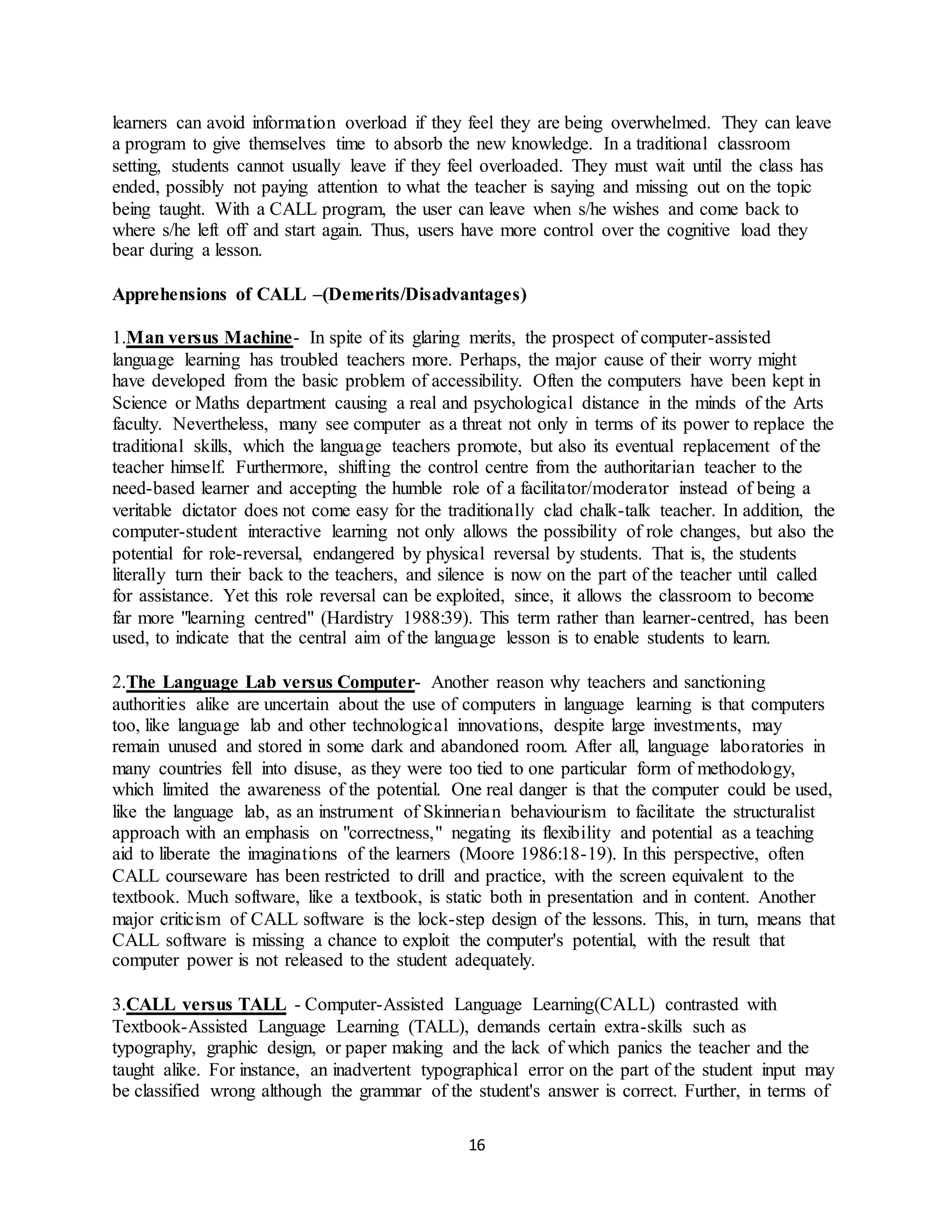 16
learners can avoid information overload if they feel they are being overwhelmed. They can leave
a program to give themselves time to absorb the new knowledge. In a traditional classroom
setting, students cannot usually leave if they feel overloaded. They must wait until the class has
ended, possibly not paying attention to what the teacher is saying and missing out on the topic
being taught. With a CALL program, the user can leave when s/he wishes and come back to
where s/he left off and start again. Thus, users have more control over the cognitive load they
bear during a lesson.
Apprehensions of CALL –(Demerits/Disadvantages)
1.Man versus Machine- In spite of its glaring merits, the prospect of computer-assisted
language learning has troubled teachers more. Perhaps, the major cause of their worry might
have developed from the basic problem of accessibility. Often the computers have been kept in
Science or Maths department causing a real and psychological distance in the minds of the Arts
faculty. Nevertheless, many see computer as a threat not only in terms of its power to replace the
traditional skills, which the language teachers promote, but also its eventual replacement of the
teacher himself. Furthermore, shifting the control centre from the authoritarian teacher to the
need-based learner and accepting the humble role of a facilitator/moderator instead of being a
veritable dictator does not come easy for the traditionally clad chalk-talk teacher. In addition, the
computer-student interactive learning not only allows the possibility of role changes, but also the
potential for role-reversal, endangered by physical reversal by students. That is, the students
literally turn their back to the teachers, and silence is now on the part of the teacher until called
for assistance. Yet this role reversal can be exploited, since, it allows the classroom to become
far more "learning centred" (Hardistry 1988:39). This term rather than learner-centred, has been
used, to indicate that the central aim of the language lesson is to enable students to learn.
2.The Language Lab versus Computer- Another reason why teachers and sanctioning
authorities alike are uncertain about the use of computers in language learning is that computers
too, like language lab and other technological innovations, despite large investments, may
remain unused and stored in some dark and abandoned room. After all, language laboratories in
many countries fell into disuse, as they were too tied to one particular form of methodology,
which limited the awareness of the potential. One real danger is that the computer could be used,
like the language lab, as an instrument of Skinnerian behaviourism to facilitate the structuralist
approach with an emphasis on "correctness," negating its flexibility and potential as a teaching
aid to liberate the imaginations of the learners (Moore 1986:18-19). In this perspective, often
CALL courseware has been restricted to drill and practice, with the screen equivalent to the
textbook. Much software, like a textbook, is static both in presentation and in content. Another
major criticism of CALL software is the lock-step design of the lessons. This, in turn, means that
CALL software is missing a chance to exploit the computer's potential, with the result that
computer power is not released to the student adequately.
3.CALL versus TALL - Computer-Assisted Language Learning(CALL) contrasted with
Textbook-Assisted Language Learning (TALL), demands certain extra-skills such as
typography, graphic design, or paper making and the lack of which panics the teacher and the
taught alike. For instance, an inadvertent typographical error on the part of the student input may
be classified wrong although the grammar of the student's answer is correct. Further, in terms of
 