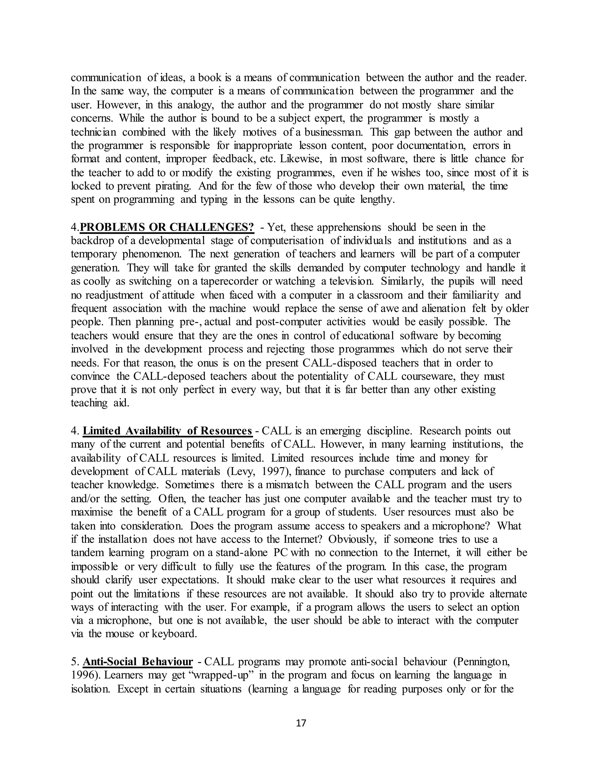 17
communication of ideas, a book is a means of communication between the author and the reader.
In the same way, the computer is a means of communication between the programmer and the
user. However, in this analogy, the author and the programmer do not mostly share similar
concerns. While the author is bound to be a subject expert, the programmer is mostly a
technician combined with the likely motives of a businessman. This gap between the author and
the programmer is responsible for inappropriate lesson content, poor documentation, errors in
format and content, improper feedback, etc. Likewise, in most software, there is little chance for
the teacher to add to or modify the existing programmes, even if he wishes too, since most of it is
locked to prevent pirating. And for the few of those who develop their own material, the time
spent on programming and typing in the lessons can be quite lengthy.
4.PROBLEMS OR CHALLENGES? - Yet, these apprehensions should be seen in the
backdrop of a developmental stage of computerisation of individuals and institutions and as a
temporary phenomenon. The next generation of teachers and learners will be part of a computer
generation. They will take for granted the skills demanded by computer technology and handle it
as coolly as switching on a taperecorder or watching a television. Similarly, the pupils will need
no readjustment of attitude when faced with a computer in a classroom and their familiarity and
frequent association with the machine would replace the sense of awe and alienation felt by older
people. Then planning pre-, actual and post-computer activities would be easily possible. The
teachers would ensure that they are the ones in control of educational software by becoming
involved in the development process and rejecting those programmes which do not serve their
needs. For that reason, the onus is on the present CALL-disposed teachers that in order to
convince the CALL-deposed teachers about the potentiality of CALL courseware, they must
prove that it is not only perfect in every way, but that it is far better than any other existing
teaching aid.
4. Limited Availability of Resources - CALL is an emerging discipline. Research points out
many of the current and potential benefits of CALL. However, in many learning institutions, the
availability of CALL resources is limited. Limited resources include time and money for
development of CALL materials (Levy, 1997), finance to purchase computers and lack of
teacher knowledge. Sometimes there is a mismatch between the CALL program and the users
and/or the setting. Often, the teacher has just one computer available and the teacher must try to
maximise the benefit of a CALL program for a group of students. User resources must also be
taken into consideration. Does the program assume access to speakers and a microphone? What
if the installation does not have access to the Internet? Obviously, if someone tries to use a
tandem learning program on a stand-alone PC with no connection to the Internet, it will either be
impossible or very difficult to fully use the features of the program. In this case, the program
should clarify user expectations. It should make clear to the user what resources it requires and
point out the limitations if these resources are not available. It should also try to provide alternate
ways of interacting with the user. For example, if a program allows the users to select an option
via a microphone, but one is not available, the user should be able to interact with the computer
via the mouse or keyboard.
5. Anti-Social Behaviour - CALL programs may promote anti-social behaviour (Pennington,
1996). Learners may get “wrapped-up” in the program and focus on learning the language in
isolation. Except in certain situations (learning a language for reading purposes only or for the
 