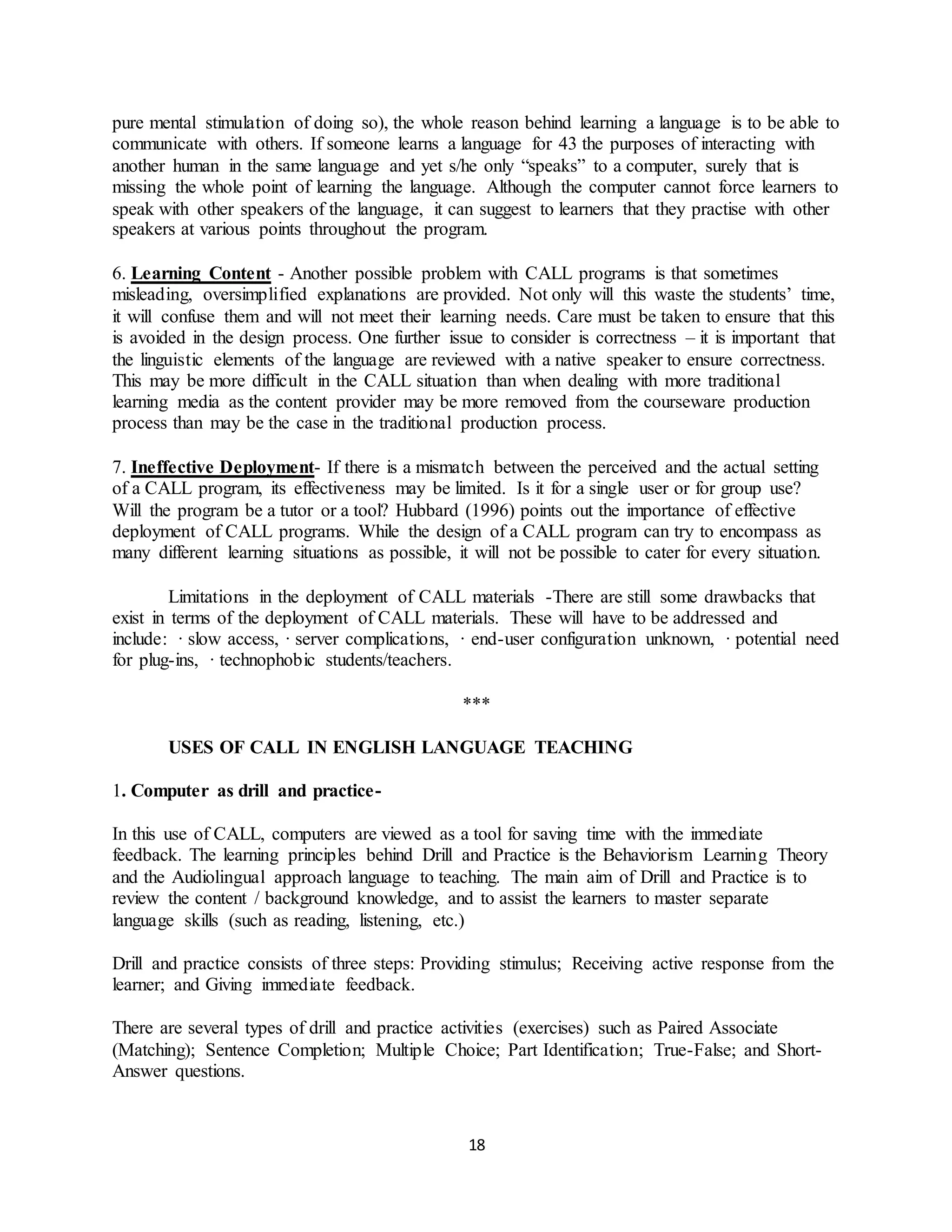 18
pure mental stimulation of doing so), the whole reason behind learning a language is to be able to
communicate with others. If someone learns a language for 43 the purposes of interacting with
another human in the same language and yet s/he only “speaks” to a computer, surely that is
missing the whole point of learning the language. Although the computer cannot force learners to
speak with other speakers of the language, it can suggest to learners that they practise with other
speakers at various points throughout the program.
6. Learning Content - Another possible problem with CALL programs is that sometimes
misleading, oversimplified explanations are provided. Not only will this waste the students’ time,
it will confuse them and will not meet their learning needs. Care must be taken to ensure that this
is avoided in the design process. One further issue to consider is correctness – it is important that
the linguistic elements of the language are reviewed with a native speaker to ensure correctness.
This may be more difficult in the CALL situation than when dealing with more traditional
learning media as the content provider may be more removed from the courseware production
process than may be the case in the traditional production process.
7. Ineffective Deployment- If there is a mismatch between the perceived and the actual setting
of a CALL program, its effectiveness may be limited. Is it for a single user or for group use?
Will the program be a tutor or a tool? Hubbard (1996) points out the importance of effective
deployment of CALL programs. While the design of a CALL program can try to encompass as
many different learning situations as possible, it will not be possible to cater for every situation.
Limitations in the deployment of CALL materials -There are still some drawbacks that
exist in terms of the deployment of CALL materials. These will have to be addressed and
include: · slow access, · server complications, · end-user configuration unknown, · potential need
for plug-ins, · technophobic students/teachers.
***
USES OF CALL IN ENGLISH LANGUAGE TEACHING
1. Computer as drill and practice-
In this use of CALL, computers are viewed as a tool for saving time with the immediate
feedback. The learning principles behind Drill and Practice is the Behaviorism Learning Theory
and the Audiolingual approach language to teaching. The main aim of Drill and Practice is to
review the content / background knowledge, and to assist the learners to master separate
language skills (such as reading, listening, etc.)
Drill and practice consists of three steps: Providing stimulus; Receiving active response from the
learner; and Giving immediate feedback.
There are several types of drill and practice activities (exercises) such as Paired Associate
(Matching); Sentence Completion; Multiple Choice; Part Identification; True-False; and Short-
Answer questions.
 