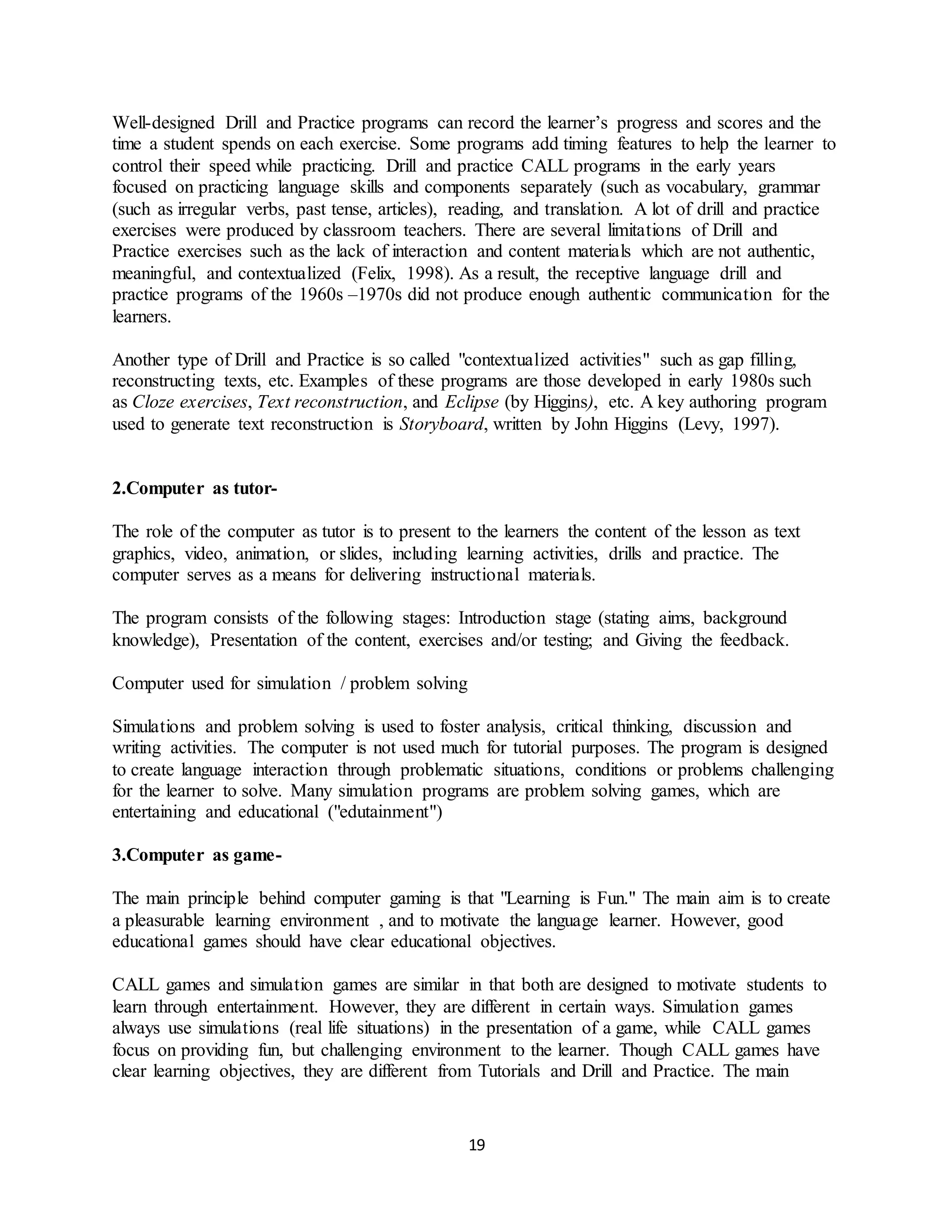 19
Well-designed Drill and Practice programs can record the learner’s progress and scores and the
time a student spends on each exercise. Some programs add timing features to help the learner to
control their speed while practicing. Drill and practice CALL programs in the early years
focused on practicing language skills and components separately (such as vocabulary, grammar
(such as irregular verbs, past tense, articles), reading, and translation. A lot of drill and practice
exercises were produced by classroom teachers. There are several limitations of Drill and
Practice exercises such as the lack of interaction and content materials which are not authentic,
meaningful, and contextualized (Felix, 1998). As a result, the receptive language drill and
practice programs of the 1960s –1970s did not produce enough authentic communication for the
learners.
Another type of Drill and Practice is so called "contextualized activities" such as gap filling,
reconstructing texts, etc. Examples of these programs are those developed in early 1980s such
as Cloze exercises, Text reconstruction, and Eclipse (by Higgins), etc. A key authoring program
used to generate text reconstruction is Storyboard, written by John Higgins (Levy, 1997).
2.Computer as tutor-
The role of the computer as tutor is to present to the learners the content of the lesson as text
graphics, video, animation, or slides, including learning activities, drills and practice. The
computer serves as a means for delivering instructional materials.
The program consists of the following stages: Introduction stage (stating aims, background
knowledge), Presentation of the content, exercises and/or testing; and Giving the feedback.
Computer used for simulation / problem solving
Simulations and problem solving is used to foster analysis, critical thinking, discussion and
writing activities. The computer is not used much for tutorial purposes. The program is designed
to create language interaction through problematic situations, conditions or problems challenging
for the learner to solve. Many simulation programs are problem solving games, which are
entertaining and educational ("edutainment")
3.Computer as game-
The main principle behind computer gaming is that "Learning is Fun." The main aim is to create
a pleasurable learning environment , and to motivate the language learner. However, good
educational games should have clear educational objectives.
CALL games and simulation games are similar in that both are designed to motivate students to
learn through entertainment. However, they are different in certain ways. Simulation games
always use simulations (real life situations) in the presentation of a game, while CALL games
focus on providing fun, but challenging environment to the learner. Though CALL games have
clear learning objectives, they are different from Tutorials and Drill and Practice. The main
 