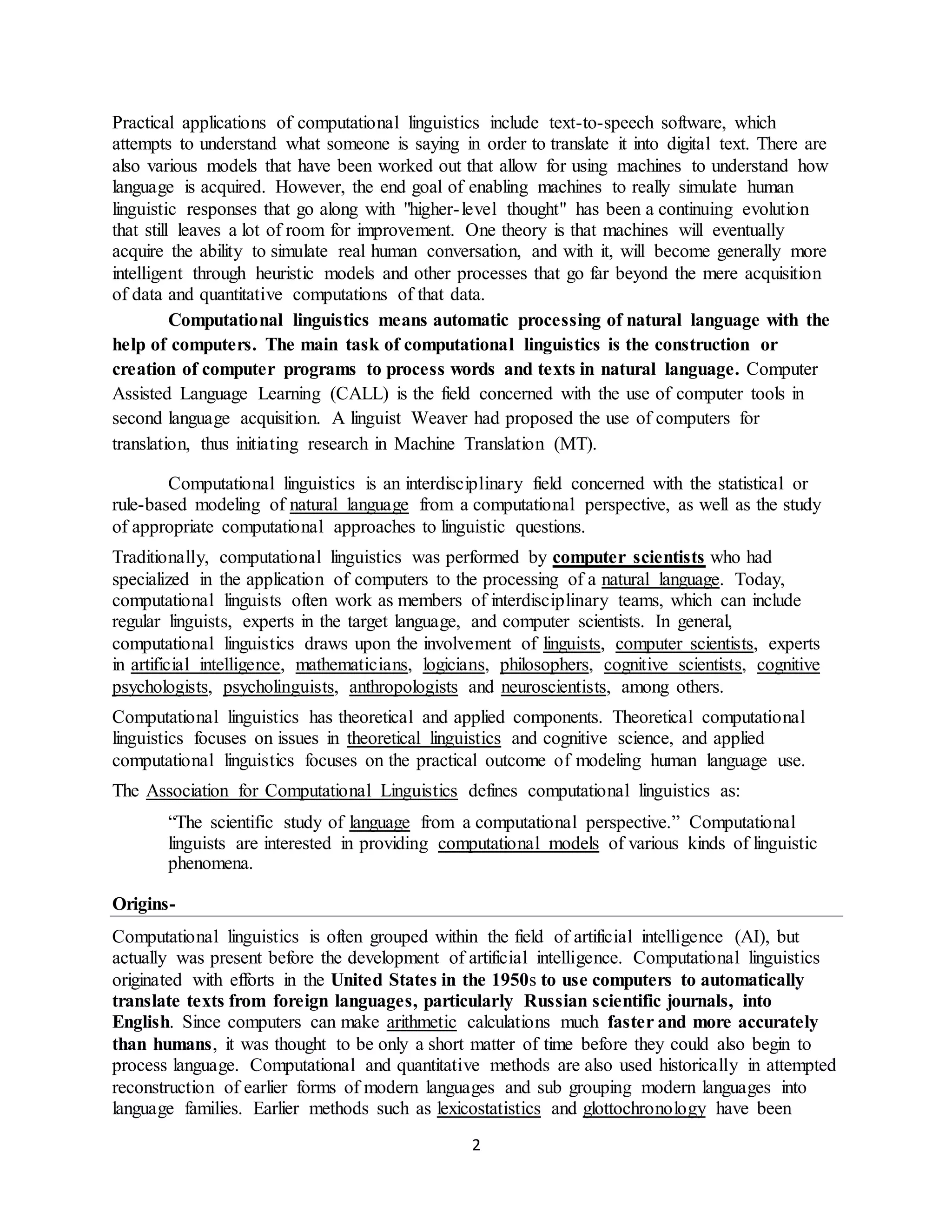 2
Practical applications of computational linguistics include text-to-speech software, which
attempts to understand what someone is saying in order to translate it into digital text. There are
also various models that have been worked out that allow for using machines to understand how
language is acquired. However, the end goal of enabling machines to really simulate human
linguistic responses that go along with "higher-level thought" has been a continuing evolution
that still leaves a lot of room for improvement. One theory is that machines will eventually
acquire the ability to simulate real human conversation, and with it, will become generally more
intelligent through heuristic models and other processes that go far beyond the mere acquisition
of data and quantitative computations of that data.
Computational linguistics means automatic processing of natural language with the
help of computers. The main task of computational linguistics is the construction or
creation of computer programs to process words and texts in natural language. Computer
Assisted Language Learning (CALL) is the field concerned with the use of computer tools in
second language acquisition. A linguist Weaver had proposed the use of computers for
translation, thus initiating research in Machine Translation (MT).
Computational linguistics is an interdisciplinary field concerned with the statistical or
rule-based modeling of natural language from a computational perspective, as well as the study
of appropriate computational approaches to linguistic questions.
Traditionally, computational linguistics was performed by computer scientists who had
specialized in the application of computers to the processing of a natural language. Today,
computational linguists often work as members of interdisciplinary teams, which can include
regular linguists, experts in the target language, and computer scientists. In general,
computational linguistics draws upon the involvement of linguists, computer scientists, experts
in artificial intelligence, mathematicians, logicians, philosophers, cognitive scientists, cognitive
psychologists, psycholinguists, anthropologists and neuroscientists, among others.
Computational linguistics has theoretical and applied components. Theoretical computational
linguistics focuses on issues in theoretical linguistics and cognitive science, and applied
computational linguistics focuses on the practical outcome of modeling human language use.
The Association for Computational Linguistics defines computational linguistics as:
“The scientific study of language from a computational perspective.” Computational
linguists are interested in providing computational models of various kinds of linguistic
phenomena.
Origins-
Computational linguistics is often grouped within the field of artificial intelligence (AI), but
actually was present before the development of artificial intelligence. Computational linguistics
originated with efforts in the United States in the 1950s to use computers to automatically
translate texts from foreign languages, particularly Russian scientific journals, into
English. Since computers can make arithmetic calculations much faster and more accurately
than humans, it was thought to be only a short matter of time before they could also begin to
process language. Computational and quantitative methods are also used historically in attempted
reconstruction of earlier forms of modern languages and sub grouping modern languages into
language families. Earlier methods such as lexicostatistics and glottochronology have been
 