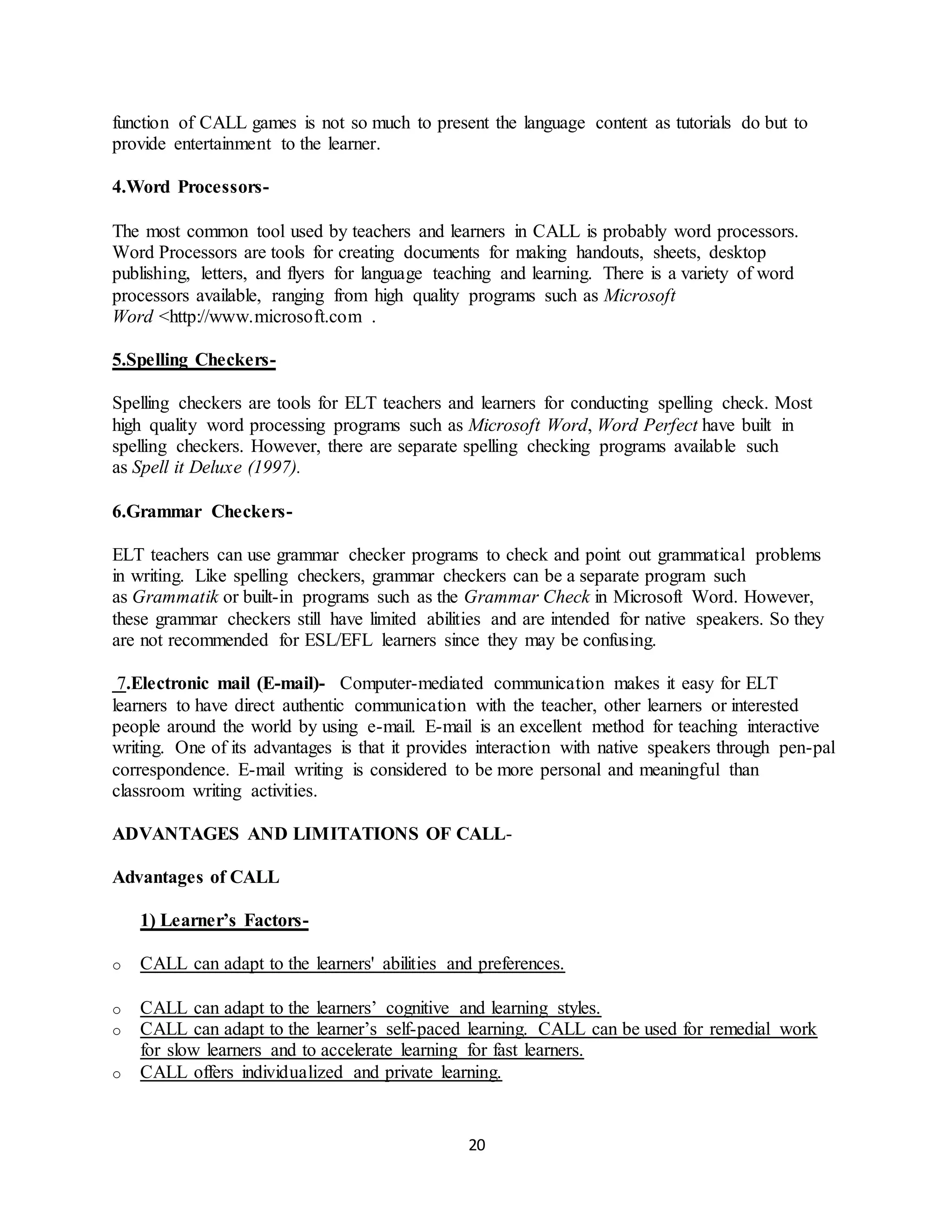 20
function of CALL games is not so much to present the language content as tutorials do but to
provide entertainment to the learner.
4.Word Processors-
The most common tool used by teachers and learners in CALL is probably word processors.
Word Processors are tools for creating documents for making handouts, sheets, desktop
publishing, letters, and flyers for language teaching and learning. There is a variety of word
processors available, ranging from high quality programs such as Microsoft
Word <http://www.microsoft.com .
5.Spelling Checkers-
Spelling checkers are tools for ELT teachers and learners for conducting spelling check. Most
high quality word processing programs such as Microsoft Word, Word Perfect have built in
spelling checkers. However, there are separate spelling checking programs available such
as Spell it Deluxe (1997).
6.Grammar Checkers-
ELT teachers can use grammar checker programs to check and point out grammatical problems
in writing. Like spelling checkers, grammar checkers can be a separate program such
as Grammatik or built-in programs such as the Grammar Check in Microsoft Word. However,
these grammar checkers still have limited abilities and are intended for native speakers. So they
are not recommended for ESL/EFL learners since they may be confusing.
7.Electronic mail (E-mail)- Computer-mediated communication makes it easy for ELT
learners to have direct authentic communication with the teacher, other learners or interested
people around the world by using e-mail. E-mail is an excellent method for teaching interactive
writing. One of its advantages is that it provides interaction with native speakers through pen-pal
correspondence. E-mail writing is considered to be more personal and meaningful than
classroom writing activities.
ADVANTAGES AND LIMITATIONS OF CALL-
Advantages of CALL
1) Learner’s Factors-
o CALL can adapt to the learners' abilities and preferences.
o CALL can adapt to the learners’ cognitive and learning styles.
o CALL can adapt to the learner’s self-paced learning. CALL can be used for remedial work
for slow learners and to accelerate learning for fast learners.
o CALL offers individualized and private learning.
 