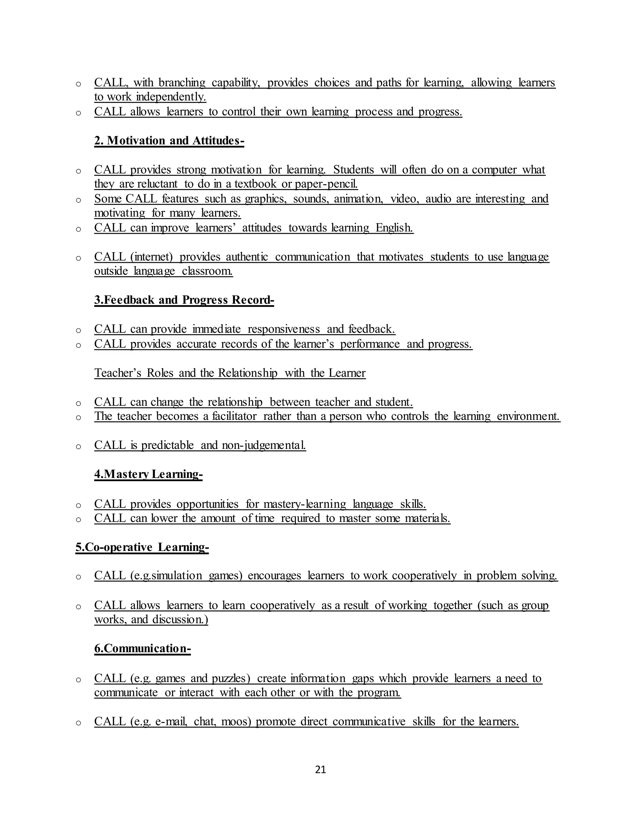 21
o CALL, with branching capability, provides choices and paths for learning, allowing learners
to work independently.
o CALL allows learners to control their own learning process and progress.
2. Motivation and Attitudes-
o CALL provides strong motivation for learning. Students will often do on a computer what
they are reluctant to do in a textbook or paper-pencil.
o Some CALL features such as graphics, sounds, animation, video, audio are interesting and
motivating for many learners.
o CALL can improve learners’ attitudes towards learning English.
o CALL (internet) provides authentic communication that motivates students to use language
outside language classroom.
3.Feedback and Progress Record-
o CALL can provide immediate responsiveness and feedback.
o CALL provides accurate records of the learner’s performance and progress.
Teacher’s Roles and the Relationship with the Learner
o CALL can change the relationship between teacher and student.
o The teacher becomes a facilitator rather than a person who controls the learning environment.
o CALL is predictable and non-judgemental.
4.Mastery Learning-
o CALL provides opportunities for mastery-learning language skills.
o CALL can lower the amount of time required to master some materials.
5.Co-operative Learning-
o CALL (e.g.simulation games) encourages learners to work cooperatively in problem solving.
o CALL allows learners to learn cooperatively as a result of working together (such as group
works, and discussion.)
6.Communication-
o CALL (e.g. games and puzzles) create information gaps which provide learners a need to
communicate or interact with each other or with the program.
o CALL (e.g. e-mail, chat, moos) promote direct communicative skills for the learners.
 