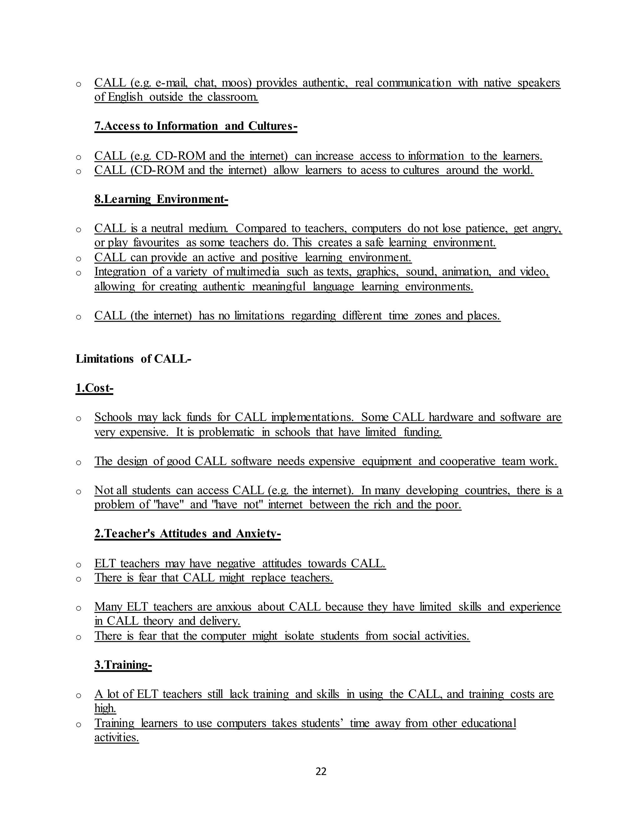 22
o CALL (e.g. e-mail, chat, moos) provides authentic, real communication with native speakers
of English outside the classroom.
7.Access to Information and Cultures-
o CALL (e.g. CD-ROM and the internet) can increase access to information to the learners.
o CALL (CD-ROM and the internet) allow learners to acess to cultures around the world.
8.Learning Environment-
o CALL is a neutral medium. Compared to teachers, computers do not lose patience, get angry,
or play favourites as some teachers do. This creates a safe learning environment.
o CALL can provide an active and positive learning environment.
o Integration of a variety of multimedia such as texts, graphics, sound, animation, and video,
allowing for creating authentic meaningful language learning environments.
o CALL (the internet) has no limitations regarding different time zones and places.
Limitations of CALL-
1.Cost-
o Schools may lack funds for CALL implementations. Some CALL hardware and software are
very expensive. It is problematic in schools that have limited funding.
o The design of good CALL software needs expensive equipment and cooperative team work.
o Not all students can access CALL (e.g. the internet). In many developing countries, there is a
problem of "have" and "have not" internet between the rich and the poor.
2.Teacher's Attitudes and Anxiety-
o ELT teachers may have negative attitudes towards CALL.
o There is fear that CALL might replace teachers.
o Many ELT teachers are anxious about CALL because they have limited skills and experience
in CALL theory and delivery.
o There is fear that the computer might isolate students from social activities.
3.Training-
o A lot of ELT teachers still lack training and skills in using the CALL, and training costs are
high.
o Training learners to use computers takes students’ time away from other educational
activities.
 