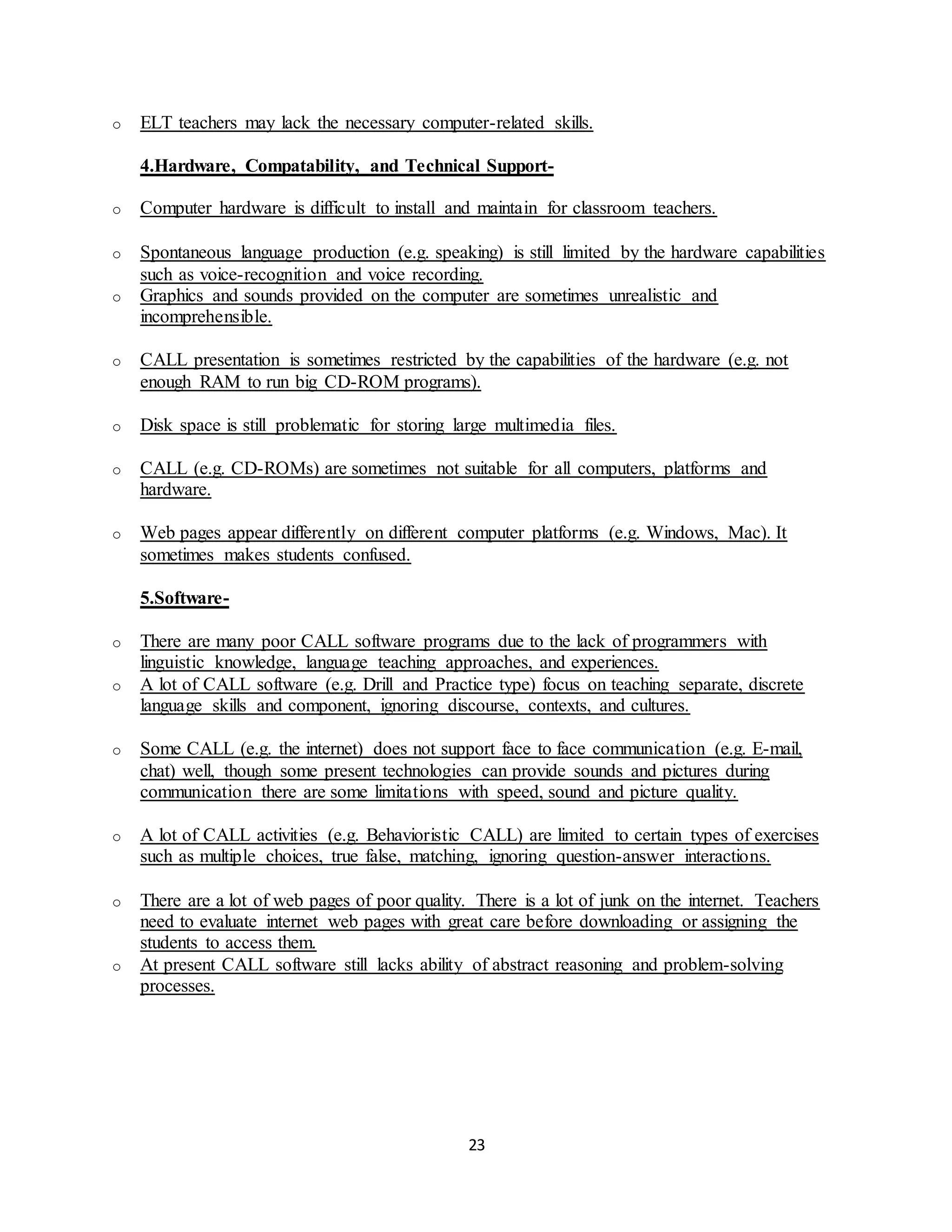 23
o ELT teachers may lack the necessary computer-related skills.
4.Hardware, Compatability, and Technical Support-
o Computer hardware is difficult to install and maintain for classroom teachers.
o Spontaneous language production (e.g. speaking) is still limited by the hardware capabilities
such as voice-recognition and voice recording.
o Graphics and sounds provided on the computer are sometimes unrealistic and
incomprehensible.
o CALL presentation is sometimes restricted by the capabilities of the hardware (e.g. not
enough RAM to run big CD-ROM programs).
o Disk space is still problematic for storing large multimedia files.
o CALL (e.g. CD-ROMs) are sometimes not suitable for all computers, platforms and
hardware.
o Web pages appear differently on different computer platforms (e.g. Windows, Mac). It
sometimes makes students confused.
5.Software-
o There are many poor CALL software programs due to the lack of programmers with
linguistic knowledge, language teaching approaches, and experiences.
o A lot of CALL software (e.g. Drill and Practice type) focus on teaching separate, discrete
language skills and component, ignoring discourse, contexts, and cultures.
o Some CALL (e.g. the internet) does not support face to face communication (e.g. E-mail,
chat) well, though some present technologies can provide sounds and pictures during
communication there are some limitations with speed, sound and picture quality.
o A lot of CALL activities (e.g. Behavioristic CALL) are limited to certain types of exercises
such as multiple choices, true false, matching, ignoring question-answer interactions.
o There are a lot of web pages of poor quality. There is a lot of junk on the internet. Teachers
need to evaluate internet web pages with great care before downloading or assigning the
students to access them.
o At present CALL software still lacks ability of abstract reasoning and problem-solving
processes.
 