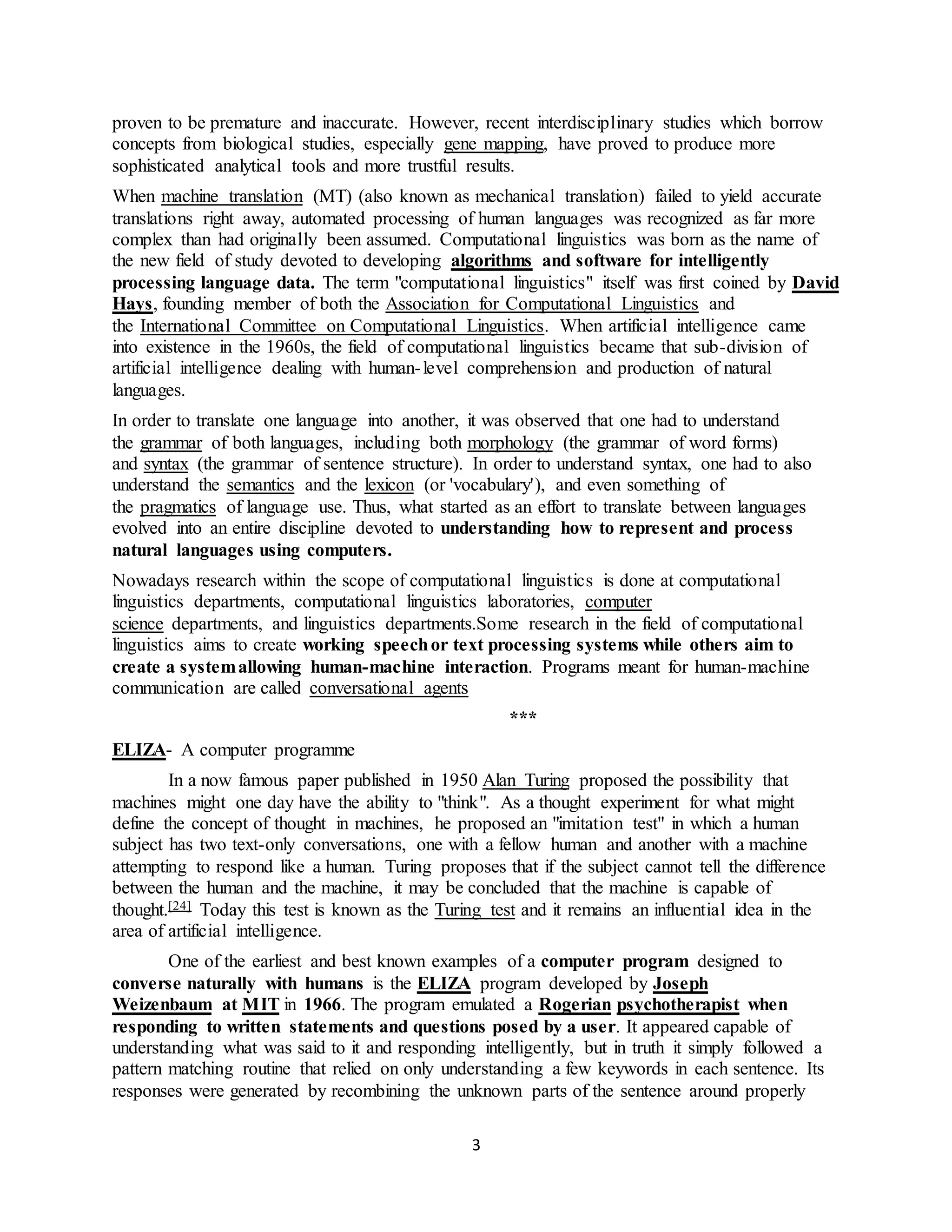 3
proven to be premature and inaccurate. However, recent interdisciplinary studies which borrow
concepts from biological studies, especially gene mapping, have proved to produce more
sophisticated analytical tools and more trustful results.
When machine translation (MT) (also known as mechanical translation) failed to yield accurate
translations right away, automated processing of human languages was recognized as far more
complex than had originally been assumed. Computational linguistics was born as the name of
the new field of study devoted to developing algorithms and software for intelligently
processing language data. The term "computational linguistics" itself was first coined by David
Hays, founding member of both the Association for Computational Linguistics and
the International Committee on Computational Linguistics. When artificial intelligence came
into existence in the 1960s, the field of computational linguistics became that sub-division of
artificial intelligence dealing with human-level comprehension and production of natural
languages.
In order to translate one language into another, it was observed that one had to understand
the grammar of both languages, including both morphology (the grammar of word forms)
and syntax (the grammar of sentence structure). In order to understand syntax, one had to also
understand the semantics and the lexicon (or 'vocabulary'), and even something of
the pragmatics of language use. Thus, what started as an effort to translate between languages
evolved into an entire discipline devoted to understanding how to represent and process
natural languages using computers.
Nowadays research within the scope of computational linguistics is done at computational
linguistics departments, computational linguistics laboratories, computer
science departments, and linguistics departments.Some research in the field of computational
linguistics aims to create working speechor text processing systems while others aim to
create a systemallowing human-machine interaction. Programs meant for human-machine
communication are called conversational agents
***
ELIZA- A computer programme
In a now famous paper published in 1950 Alan Turing proposed the possibility that
machines might one day have the ability to "think". As a thought experiment for what might
define the concept of thought in machines, he proposed an "imitation test" in which a human
subject has two text-only conversations, one with a fellow human and another with a machine
attempting to respond like a human. Turing proposes that if the subject cannot tell the difference
between the human and the machine, it may be concluded that the machine is capable of
thought.[24] Today this test is known as the Turing test and it remains an influential idea in the
area of artificial intelligence.
One of the earliest and best known examples of a computer program designed to
converse naturally with humans is the ELIZA program developed by Joseph
Weizenbaum at MIT in 1966. The program emulated a Rogerian psychotherapist when
responding to written statements and questions posed by a user. It appeared capable of
understanding what was said to it and responding intelligently, but in truth it simply followed a
pattern matching routine that relied on only understanding a few keywords in each sentence. Its
responses were generated by recombining the unknown parts of the sentence around properly
 