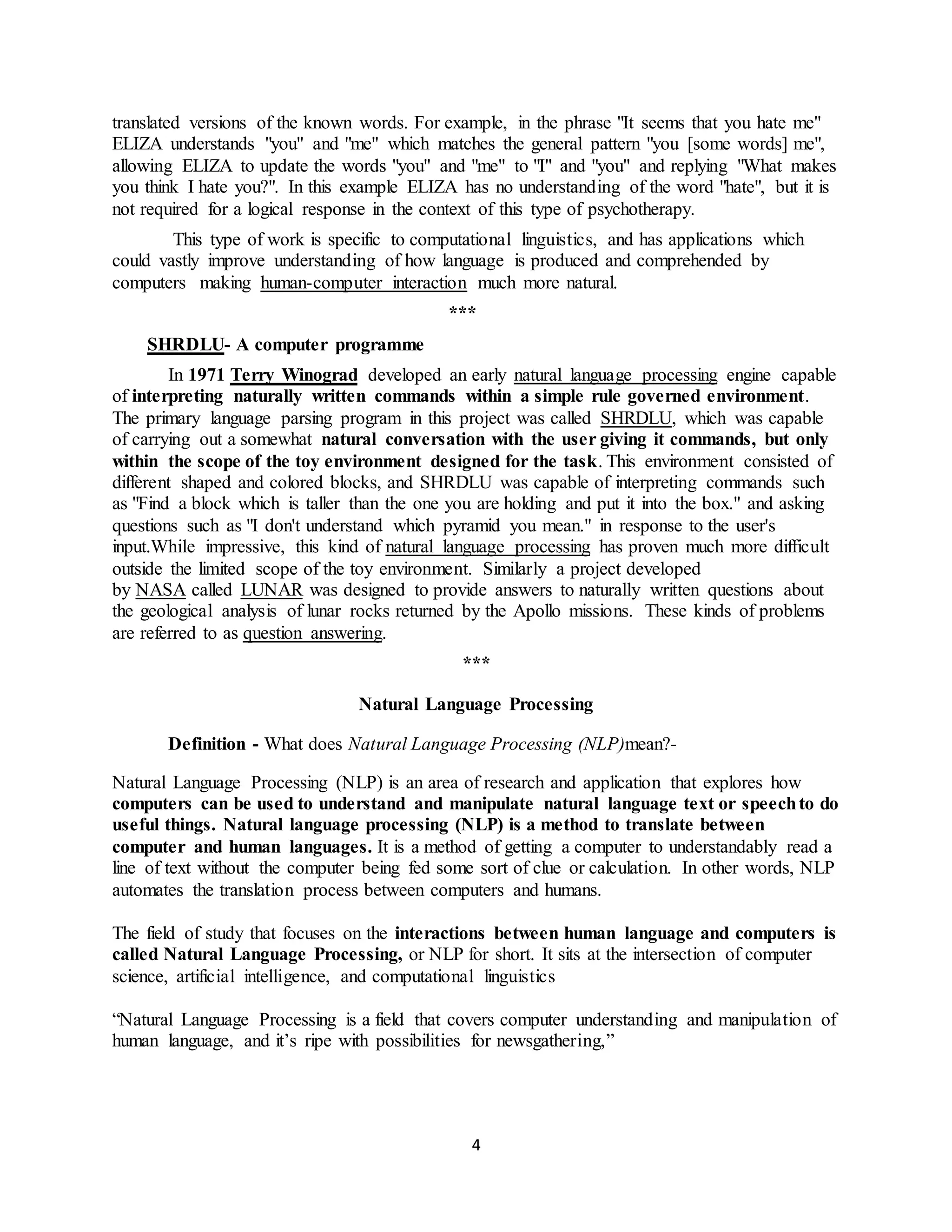 4
translated versions of the known words. For example, in the phrase "It seems that you hate me"
ELIZA understands "you" and "me" which matches the general pattern "you [some words] me",
allowing ELIZA to update the words "you" and "me" to "I" and "you" and replying "What makes
you think I hate you?". In this example ELIZA has no understanding of the word "hate", but it is
not required for a logical response in the context of this type of psychotherapy.
This type of work is specific to computational linguistics, and has applications which
could vastly improve understanding of how language is produced and comprehended by
computers making human-computer interaction much more natural.
***
SHRDLU- A computer programme
In 1971 Terry Winograd developed an early natural language processing engine capable
of interpreting naturally written commands within a simple rule governed environment.
The primary language parsing program in this project was called SHRDLU, which was capable
of carrying out a somewhat natural conversation with the user giving it commands, but only
within the scope of the toy environment designed for the task. This environment consisted of
different shaped and colored blocks, and SHRDLU was capable of interpreting commands such
as "Find a block which is taller than the one you are holding and put it into the box." and asking
questions such as "I don't understand which pyramid you mean." in response to the user's
input.While impressive, this kind of natural language processing has proven much more difficult
outside the limited scope of the toy environment. Similarly a project developed
by NASA called LUNAR was designed to provide answers to naturally written questions about
the geological analysis of lunar rocks returned by the Apollo missions. These kinds of problems
are referred to as question answering.
***
Natural Language Processing
Definition - What does Natural Language Processing (NLP)mean?-
Natural Language Processing (NLP) is an area of research and application that explores how
computers can be used to understand and manipulate natural language text or speechto do
useful things. Natural language processing (NLP) is a method to translate between
computer and human languages. It is a method of getting a computer to understandably read a
line of text without the computer being fed some sort of clue or calculation. In other words, NLP
automates the translation process between computers and humans.
The field of study that focuses on the interactions between human language and computers is
called Natural Language Processing, or NLP for short. It sits at the intersection of computer
science, artificial intelligence, and computational linguistics
“Natural Language Processing is a field that covers computer understanding and manipulation of
human language, and it’s ripe with possibilities for newsgathering,”
 