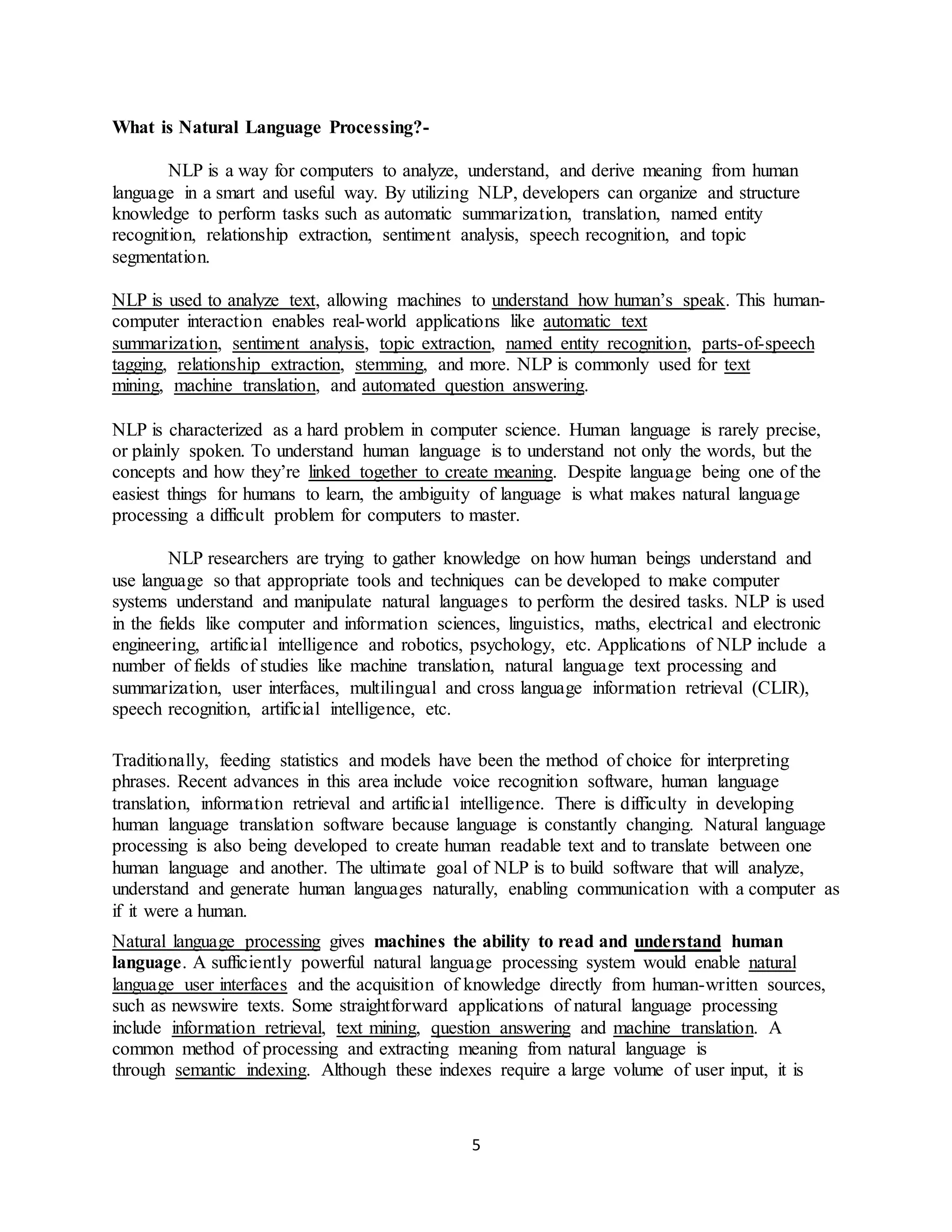 5
What is Natural Language Processing?-
NLP is a way for computers to analyze, understand, and derive meaning from human
language in a smart and useful way. By utilizing NLP, developers can organize and structure
knowledge to perform tasks such as automatic summarization, translation, named entity
recognition, relationship extraction, sentiment analysis, speech recognition, and topic
segmentation.
NLP is used to analyze text, allowing machines to understand how human’s speak. This human-
computer interaction enables real-world applications like automatic text
summarization, sentiment analysis, topic extraction, named entity recognition, parts-of-speech
tagging, relationship extraction, stemming, and more. NLP is commonly used for text
mining, machine translation, and automated question answering.
NLP is characterized as a hard problem in computer science. Human language is rarely precise,
or plainly spoken. To understand human language is to understand not only the words, but the
concepts and how they’re linked together to create meaning. Despite language being one of the
easiest things for humans to learn, the ambiguity of language is what makes natural language
processing a difficult problem for computers to master.
NLP researchers are trying to gather knowledge on how human beings understand and
use language so that appropriate tools and techniques can be developed to make computer
systems understand and manipulate natural languages to perform the desired tasks. NLP is used
in the fields like computer and information sciences, linguistics, maths, electrical and electronic
engineering, artificial intelligence and robotics, psychology, etc. Applications of NLP include a
number of fields of studies like machine translation, natural language text processing and
summarization, user interfaces, multilingual and cross language information retrieval (CLIR),
speech recognition, artificial intelligence, etc.
Traditionally, feeding statistics and models have been the method of choice for interpreting
phrases. Recent advances in this area include voice recognition software, human language
translation, information retrieval and artificial intelligence. There is difficulty in developing
human language translation software because language is constantly changing. Natural language
processing is also being developed to create human readable text and to translate between one
human language and another. The ultimate goal of NLP is to build software that will analyze,
understand and generate human languages naturally, enabling communication with a computer as
if it were a human.
Natural language processing gives machines the ability to read and understand human
language. A sufficiently powerful natural language processing system would enable natural
language user interfaces and the acquisition of knowledge directly from human-written sources,
such as newswire texts. Some straightforward applications of natural language processing
include information retrieval, text mining, question answering and machine translation. A
common method of processing and extracting meaning from natural language is
through semantic indexing. Although these indexes require a large volume of user input, it is
 