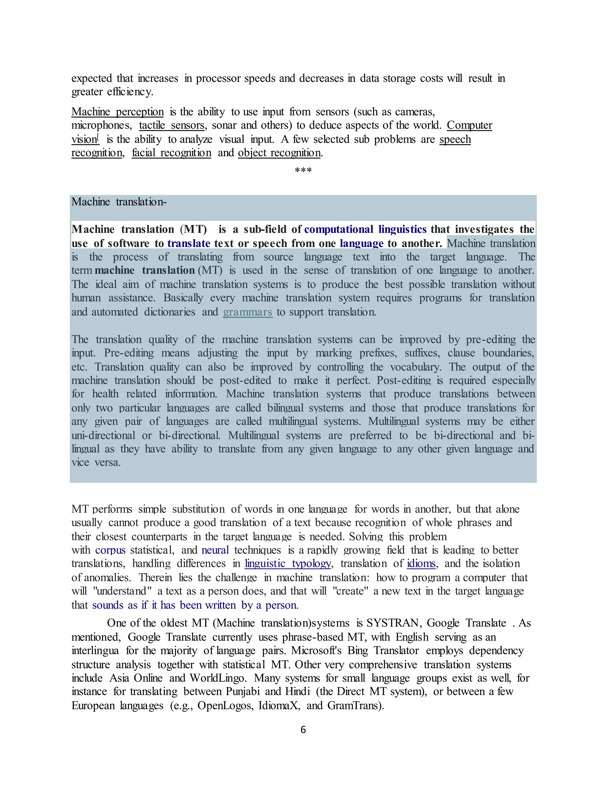 6
expected that increases in processor speeds and decreases in data storage costs will result in
greater efficiency.
Machine perception is the ability to use input from sensors (such as cameras,
microphones, tactile sensors, sonar and others) to deduce aspects of the world. Computer
vision[ is the ability to analyze visual input. A few selected sub problems are speech
recognition, facial recognition and object recognition.
***
Machine translation-
Machine translation (MT) is a sub-field of computational linguistics that investigates the
use of software to translate text or speech from one language to another. Machine translation
is the process of translating from source language text into the target language. The
term machine translation (MT) is used in the sense of translation of one language to another.
The ideal aim of machine translation systems is to produce the best possible translation without
human assistance. Basically every machine translation system requires programs for translation
and automated dictionaries and grammars to support translation.
The translation quality of the machine translation systems can be improved by pre-editing the
input. Pre-editing means adjusting the input by marking prefixes, suffixes, clause boundaries,
etc. Translation quality can also be improved by controlling the vocabulary. The output of the
machine translation should be post-edited to make it perfect. Post-editing is required especially
for health related information. Machine translation systems that produce translations between
only two particular languages are called bilingual systems and those that produce translations for
any given pair of languages are called multilingual systems. Multilingual systems may be either
uni-directional or bi-directional. Multilingual systems are preferred to be bi-directional and bi-
lingual as they have ability to translate from any given language to any other given language and
vice versa.
MT performs simple substitution of words in one language for words in another, but that alone
usually cannot produce a good translation of a text because recognition of whole phrases and
their closest counterparts in the target language is needed. Solving this problem
with corpus statistical, and neural techniques is a rapidly growing field that is leading to better
translations, handling differences in linguistic typology, translation of idioms, and the isolation
of anomalies. Therein lies the challenge in machine translation: how to program a computer that
will "understand" a text as a person does, and that will "create" a new text in the target language
that sounds as if it has been written by a person.
One of the oldest MT (Machine translation)systems is SYSTRAN, Google Translate . As
mentioned, Google Translate currently uses phrase-based MT, with English serving as an
interlingua for the majority of language pairs. Microsoft's Bing Translator employs dependency
structure analysis together with statistical MT. Other very comprehensive translation systems
include Asia Online and WorldLingo. Many systems for small language groups exist as well, for
instance for translating between Punjabi and Hindi (the Direct MT system), or between a few
European languages (e.g., OpenLogos, IdiomaX, and GramTrans).
 