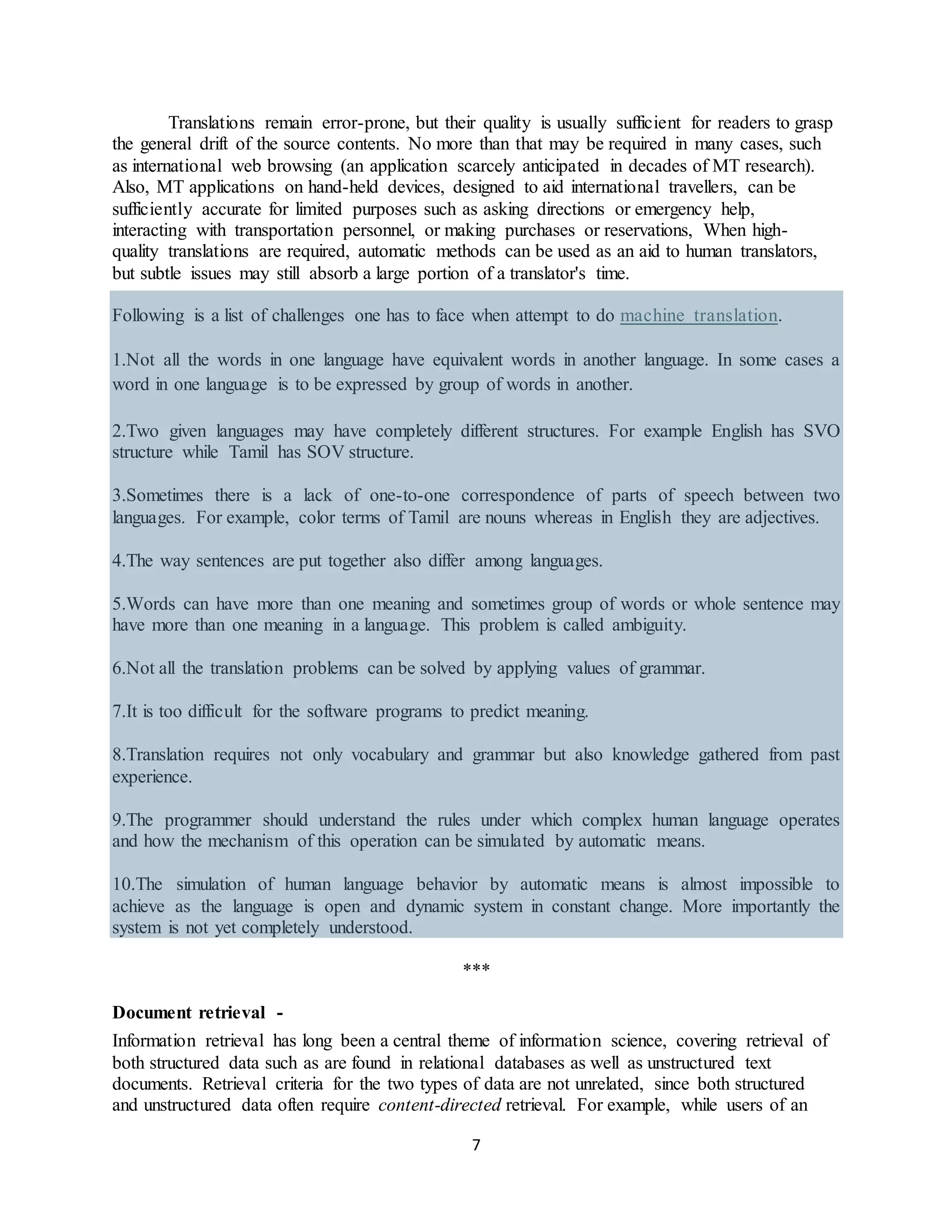 7
Translations remain error-prone, but their quality is usually sufficient for readers to grasp
the general drift of the source contents. No more than that may be required in many cases, such
as international web browsing (an application scarcely anticipated in decades of MT research).
Also, MT applications on hand-held devices, designed to aid international travellers, can be
sufficiently accurate for limited purposes such as asking directions or emergency help,
interacting with transportation personnel, or making purchases or reservations, When high-
quality translations are required, automatic methods can be used as an aid to human translators,
but subtle issues may still absorb a large portion of a translator's time.
Following is a list of challenges one has to face when attempt to do machine translation.
1.Not all the words in one language have equivalent words in another language. In some cases a
word in one language is to be expressed by group of words in another.
2.Two given languages may have completely different structures. For example English has SVO
structure while Tamil has SOV structure.
3.Sometimes there is a lack of one-to-one correspondence of parts of speech between two
languages. For example, color terms of Tamil are nouns whereas in English they are adjectives.
4.The way sentences are put together also differ among languages.
5.Words can have more than one meaning and sometimes group of words or whole sentence may
have more than one meaning in a language. This problem is called ambiguity.
6.Not all the translation problems can be solved by applying values of grammar.
7.It is too difficult for the software programs to predict meaning.
8.Translation requires not only vocabulary and grammar but also knowledge gathered from past
experience.
9.The programmer should understand the rules under which complex human language operates
and how the mechanism of this operation can be simulated by automatic means.
10.The simulation of human language behavior by automatic means is almost impossible to
achieve as the language is open and dynamic system in constant change. More importantly the
system is not yet completely understood.
***
Document retrieval -
Information retrieval has long been a central theme of information science, covering retrieval of
both structured data such as are found in relational databases as well as unstructured text
documents. Retrieval criteria for the two types of data are not unrelated, since both structured
and unstructured data often require content-directed retrieval. For example, while users of an
 