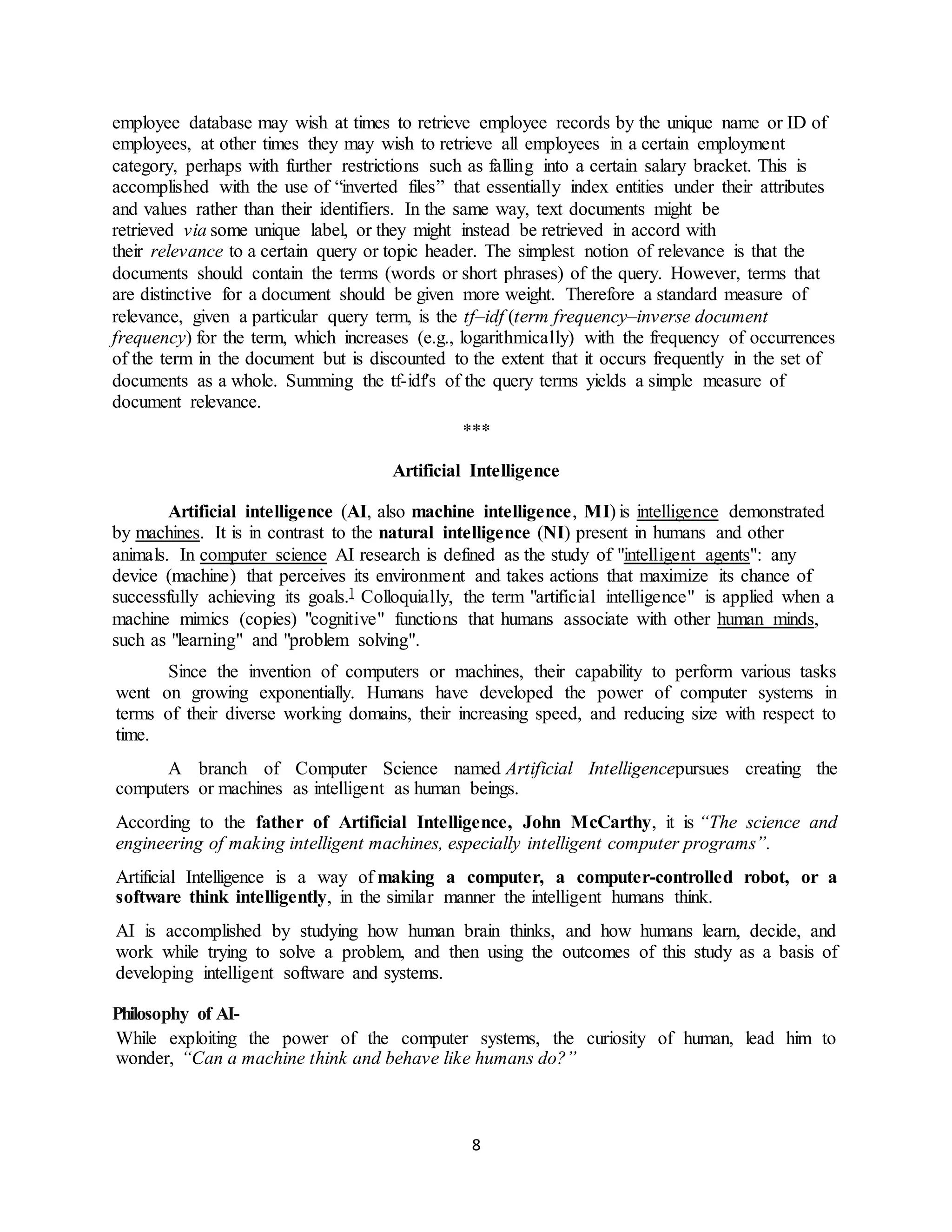 8
employee database may wish at times to retrieve employee records by the unique name or ID of
employees, at other times they may wish to retrieve all employees in a certain employment
category, perhaps with further restrictions such as falling into a certain salary bracket. This is
accomplished with the use of “inverted files” that essentially index entities under their attributes
and values rather than their identifiers. In the same way, text documents might be
retrieved via some unique label, or they might instead be retrieved in accord with
their relevance to a certain query or topic header. The simplest notion of relevance is that the
documents should contain the terms (words or short phrases) of the query. However, terms that
are distinctive for a document should be given more weight. Therefore a standard measure of
relevance, given a particular query term, is the tf–idf (term frequency–inverse document
frequency) for the term, which increases (e.g., logarithmically) with the frequency of occurrences
of the term in the document but is discounted to the extent that it occurs frequently in the set of
documents as a whole. Summing the tf-idf's of the query terms yields a simple measure of
document relevance.
***
Artificial Intelligence
Artificial intelligence (AI, also machine intelligence, MI) is intelligence demonstrated
by machines. It is in contrast to the natural intelligence (NI) present in humans and other
animals. In computer science AI research is defined as the study of "intelligent agents": any
device (machine) that perceives its environment and takes actions that maximize its chance of
successfully achieving its goals.] Colloquially, the term "artificial intelligence" is applied when a
machine mimics (copies) "cognitive" functions that humans associate with other human minds,
such as "learning" and "problem solving".
Since the invention of computers or machines, their capability to perform various tasks
went on growing exponentially. Humans have developed the power of computer systems in
terms of their diverse working domains, their increasing speed, and reducing size with respect to
time.
A branch of Computer Science named Artificial Intelligencepursues creating the
computers or machines as intelligent as human beings.
According to the father of Artificial Intelligence, John McCarthy, it is “The science and
engineering of making intelligent machines, especially intelligent computer programs”.
Artificial Intelligence is a way of making a computer, a computer-controlled robot, or a
software think intelligently, in the similar manner the intelligent humans think.
AI is accomplished by studying how human brain thinks, and how humans learn, decide, and
work while trying to solve a problem, and then using the outcomes of this study as a basis of
developing intelligent software and systems.
Philosophy of AI-
While exploiting the power of the computer systems, the curiosity of human, lead him to
wonder, “Can a machine think and behave like humans do?”
 