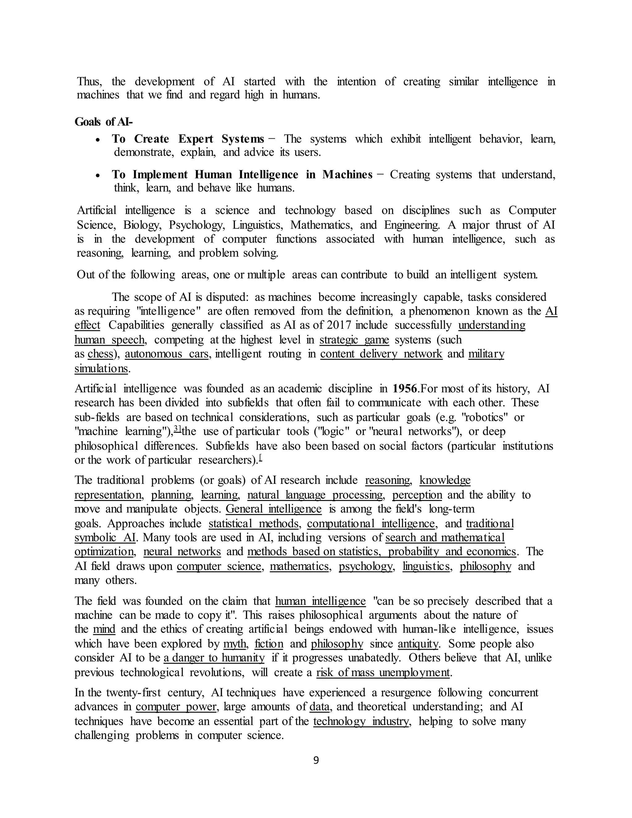 9
Thus, the development of AI started with the intention of creating similar intelligence in
machines that we find and regard high in humans.
Goals of AI-
 To Create Expert Systems − The systems which exhibit intelligent behavior, learn,
demonstrate, explain, and advice its users.
 To Implement Human Intelligence in Machines − Creating systems that understand,
think, learn, and behave like humans.
Artificial intelligence is a science and technology based on disciplines such as Computer
Science, Biology, Psychology, Linguistics, Mathematics, and Engineering. A major thrust of AI
is in the development of computer functions associated with human intelligence, such as
reasoning, learning, and problem solving.
Out of the following areas, one or multiple areas can contribute to build an intelligent system.
The scope of AI is disputed: as machines become increasingly capable, tasks considered
as requiring "intelligence" are often removed from the definition, a phenomenon known as the AI
effect Capabilities generally classified as AI as of 2017 include successfully understanding
human speech, competing at the highest level in strategic game systems (such
as chess), autonomous cars, intelligent routing in content delivery network and military
simulations.
Artificial intelligence was founded as an academic discipline in 1956.For most of its history, AI
research has been divided into subfields that often fail to communicate with each other. These
sub-fields are based on technical considerations, such as particular goals (e.g. "robotics" or
"machine learning"),3]the use of particular tools ("logic" or "neural networks"), or deep
philosophical differences. Subfields have also been based on social factors (particular institutions
or the work of particular researchers).[
The traditional problems (or goals) of AI research include reasoning, knowledge
representation, planning, learning, natural language processing, perception and the ability to
move and manipulate objects. General intelligence is among the field's long-term
goals. Approaches include statistical methods, computational intelligence, and traditional
symbolic AI. Many tools are used in AI, including versions of search and mathematical
optimization, neural networks and methods based on statistics, probability and economics. The
AI field draws upon computer science, mathematics, psychology, linguistics, philosophy and
many others.
The field was founded on the claim that human intelligence "can be so precisely described that a
machine can be made to copy it". This raises philosophical arguments about the nature of
the mind and the ethics of creating artificial beings endowed with human-like intelligence, issues
which have been explored by myth, fiction and philosophy since antiquity. Some people also
consider AI to be a danger to humanity if it progresses unabatedly. Others believe that AI, unlike
previous technological revolutions, will create a risk of mass unemployment.
In the twenty-first century, AI techniques have experienced a resurgence following concurrent
advances in computer power, large amounts of data, and theoretical understanding; and AI
techniques have become an essential part of the technology industry, helping to solve many
challenging problems in computer science.
 