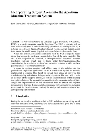 Incorporating Subject Areas into the Apertium
Machine Translation System

Jordi Duran, Lluís Villarejo, Mireia Farrús, Sergio Ortiz, and Gema Ramírez*




Abstract. The Universitat Oberta de Catalunya (Open University of Catalonia,
UOC), is a public university based in Barcelona. The UOC is characterised by
three main factors: (a) it is a virtual university based in an e-Learning model, (b) it
is based in a strongly Spanish-Catalan bilingual region, and (c) students come
from around the world, so that linguistic and cultural diversity is a crucial factor.
   Within this context, it becomes essential to meet the UOC's linguistic needs
taking into account its particular characteristics. One of the tools created to this
end is the adaptation of Apertium, a free/open-source rule-based machine
translation platform, which can be found under http://apertium.uoc.edu/,
customised to the translation needs of the institution in order to offer the best
possible service to their user community.
   In order to continue adapting and adding value to the existing tool for
generalisable large-scale applications, the UOC's translation system has recently
implemented a semantic filter based on subject fields aimed at improving the
translation quality and at better fitting the university needs. The paper will explain
all the steps of this adaptive process, as well as a demonstration of the resulting
tool: (a) the choice of the subject fields according to the university studies, (b) the
design and implementation of the dictionaries used to extract the required
information to filter and disambiguate homonym and polysemous terms, including
source code in the dictionaries, and (c) the design and implementation of the
corresponding web interface.


1     Introduction
During the last decades, machine translation (MT) tools have proved highly useful
in human translation work, since they save human translators a great deal of time

Jordi Duran · Lluís Villarejo · Mireia Farrús
Universitat Oberta de Catalunya, Barcelona, Spain
e-mail: lvillarejo@uoc.edu, mfarrusc@uoc.edu, jdurancal@uoc.edu

Sergio Ortiz · Gema Ramírez
Prompsit Language Engineering, Alacant, Spain
e-mail: sortiz@prompsit.com, gramirez@prompsit.com


A. Przepiórkowski et al. (Eds.): Computational Linguistics, SCI 458, pp. 281–292, 2013.
DOI: 10.1007/978-3-642-34399-5_15            © Springer-Verlag Berlin Heidelberg 2013
 
