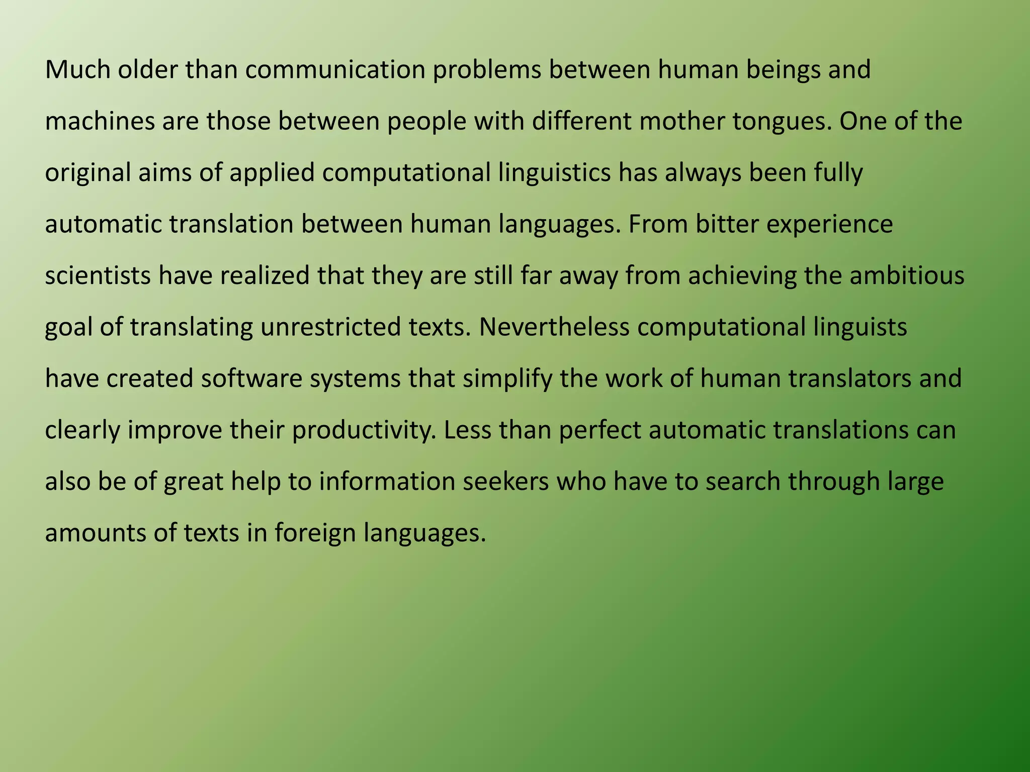 Much older than communication problems between human beings and
machines are those between people with different mother tongues. One of the
original aims of applied computational linguistics has always been fully
automatic translation between human languages. From bitter experience

scientists have realized that they are still far away from achieving the ambitious
goal of translating unrestricted texts. Nevertheless computational linguists
have created software systems that simplify the work of human translators and
clearly improve their productivity. Less than perfect automatic translations can
also be of great help to information seekers who have to search through large
amounts of texts in foreign languages.

 