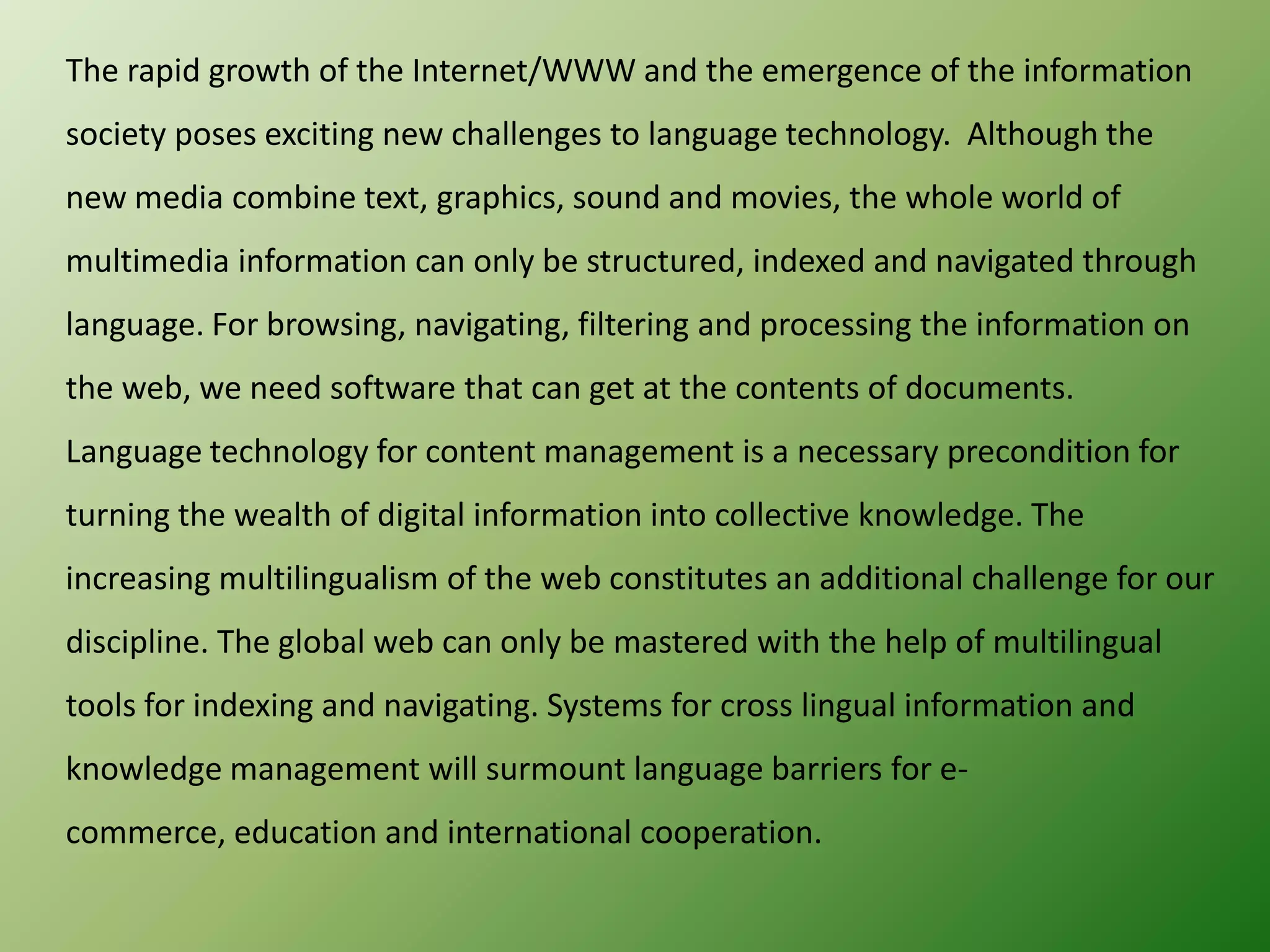 The rapid growth of the Internet/WWW and the emergence of the information
society poses exciting new challenges to language technology. Although the
new media combine text, graphics, sound and movies, the whole world of
multimedia information can only be structured, indexed and navigated through
language. For browsing, navigating, filtering and processing the information on
the web, we need software that can get at the contents of documents.

Language technology for content management is a necessary precondition for
turning the wealth of digital information into collective knowledge. The
increasing multilingualism of the web constitutes an additional challenge for our
discipline. The global web can only be mastered with the help of multilingual
tools for indexing and navigating. Systems for cross lingual information and
knowledge management will surmount language barriers for ecommerce, education and international cooperation.

 