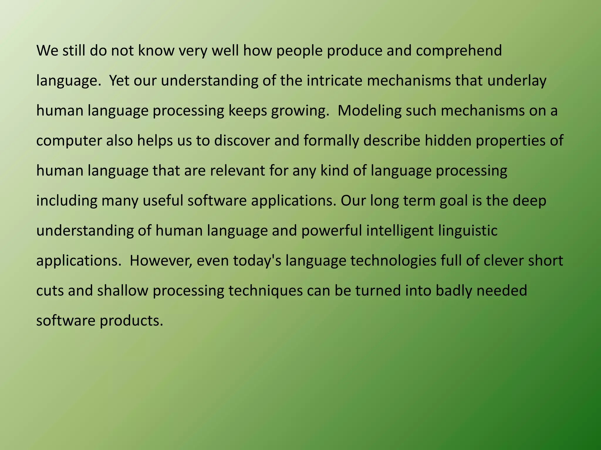 We still do not know very well how people produce and comprehend
language. Yet our understanding of the intricate mechanisms that underlay
human language processing keeps growing. Modeling such mechanisms on a
computer also helps us to discover and formally describe hidden properties of
human language that are relevant for any kind of language processing
including many useful software applications. Our long term goal is the deep
understanding of human language and powerful intelligent linguistic

applications. However, even today's language technologies full of clever short
cuts and shallow processing techniques can be turned into badly needed
software products.

 