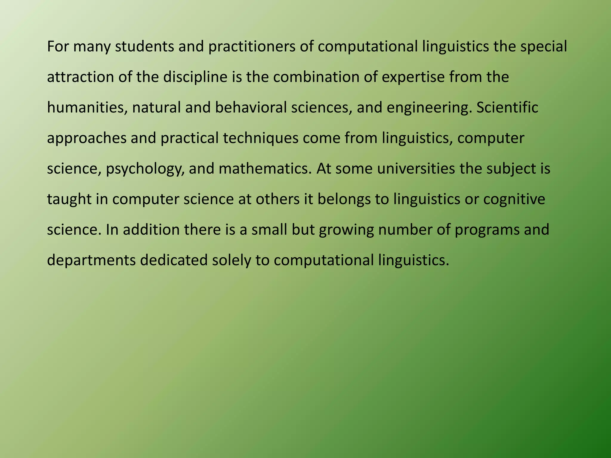 For many students and practitioners of computational linguistics the special
attraction of the discipline is the combination of expertise from the
humanities, natural and behavioral sciences, and engineering. Scientific
approaches and practical techniques come from linguistics, computer

science, psychology, and mathematics. At some universities the subject is
taught in computer science at others it belongs to linguistics or cognitive
science. In addition there is a small but growing number of programs and
departments dedicated solely to computational linguistics.

 