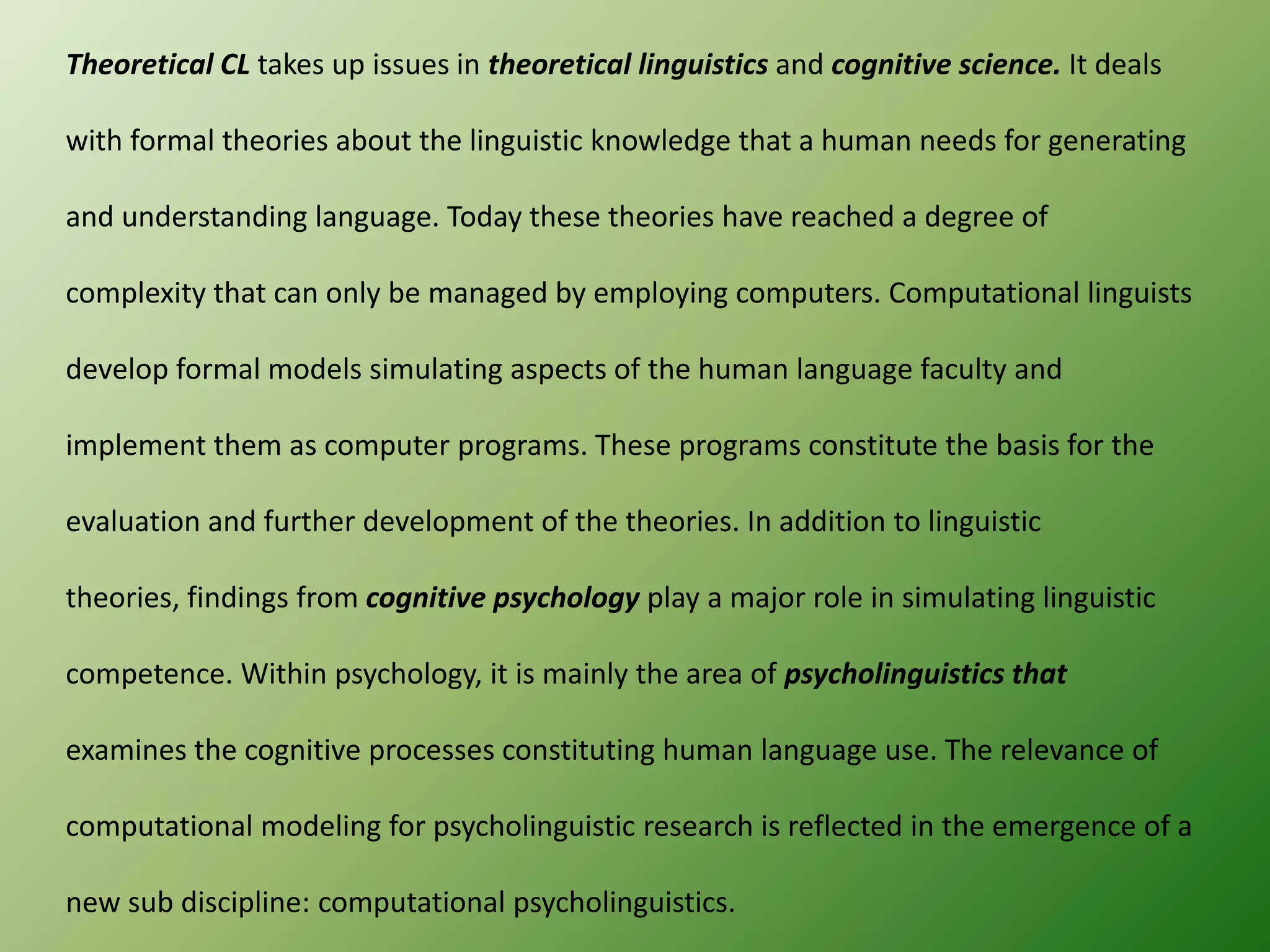 Theoretical CL takes up issues in theoretical linguistics and cognitive science. It deals

with formal theories about the linguistic knowledge that a human needs for generating
and understanding language. Today these theories have reached a degree of
complexity that can only be managed by employing computers. Computational linguists
develop formal models simulating aspects of the human language faculty and
implement them as computer programs. These programs constitute the basis for the
evaluation and further development of the theories. In addition to linguistic
theories, findings from cognitive psychology play a major role in simulating linguistic
competence. Within psychology, it is mainly the area of psycholinguistics that
examines the cognitive processes constituting human language use. The relevance of
computational modeling for psycholinguistic research is reflected in the emergence of a
new sub discipline: computational psycholinguistics.

 