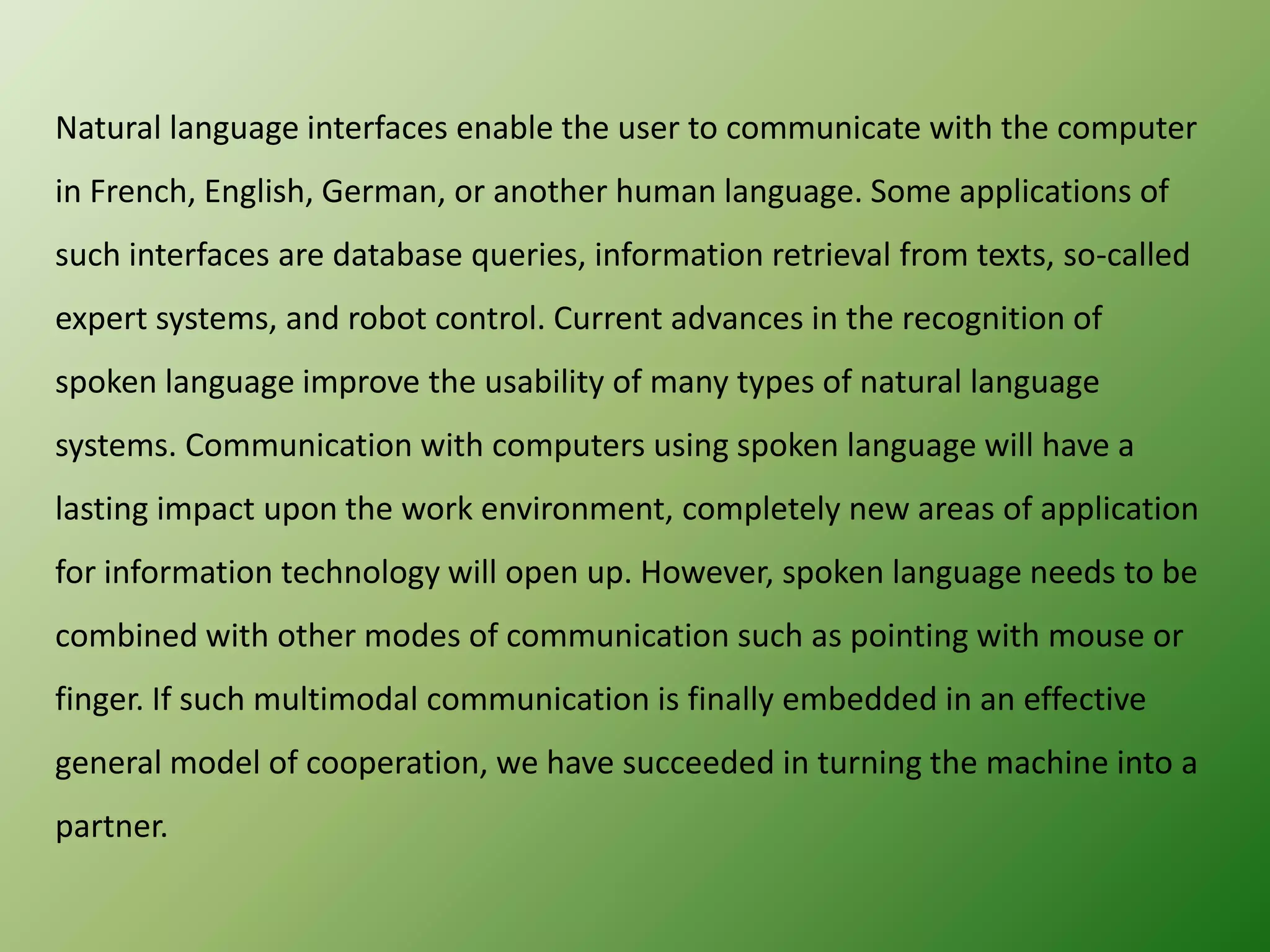 Natural language interfaces enable the user to communicate with the computer
in French, English, German, or another human language. Some applications of
such interfaces are database queries, information retrieval from texts, so-called
expert systems, and robot control. Current advances in the recognition of
spoken language improve the usability of many types of natural language
systems. Communication with computers using spoken language will have a
lasting impact upon the work environment, completely new areas of application
for information technology will open up. However, spoken language needs to be
combined with other modes of communication such as pointing with mouse or
finger. If such multimodal communication is finally embedded in an effective

general model of cooperation, we have succeeded in turning the machine into a
partner.

 
