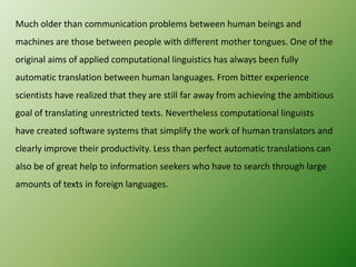 Much older than communication problems between human beings and
machines are those between people with different mother tongues. One of the
original aims of applied computational linguistics has always been fully
automatic translation between human languages. From bitter experience

scientists have realized that they are still far away from achieving the ambitious
goal of translating unrestricted texts. Nevertheless computational linguists
have created software systems that simplify the work of human translators and
clearly improve their productivity. Less than perfect automatic translations can
also be of great help to information seekers who have to search through large
amounts of texts in foreign languages.

 