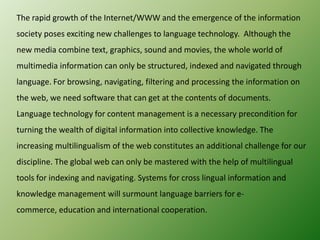 The rapid growth of the Internet/WWW and the emergence of the information
society poses exciting new challenges to language technology. Although the
new media combine text, graphics, sound and movies, the whole world of
multimedia information can only be structured, indexed and navigated through
language. For browsing, navigating, filtering and processing the information on
the web, we need software that can get at the contents of documents.

Language technology for content management is a necessary precondition for
turning the wealth of digital information into collective knowledge. The
increasing multilingualism of the web constitutes an additional challenge for our
discipline. The global web can only be mastered with the help of multilingual
tools for indexing and navigating. Systems for cross lingual information and
knowledge management will surmount language barriers for ecommerce, education and international cooperation.

 