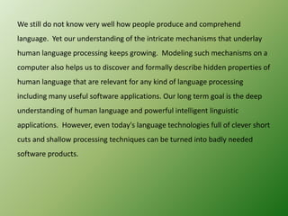 We still do not know very well how people produce and comprehend
language. Yet our understanding of the intricate mechanisms that underlay
human language processing keeps growing. Modeling such mechanisms on a
computer also helps us to discover and formally describe hidden properties of
human language that are relevant for any kind of language processing
including many useful software applications. Our long term goal is the deep
understanding of human language and powerful intelligent linguistic

applications. However, even today's language technologies full of clever short
cuts and shallow processing techniques can be turned into badly needed
software products.

 