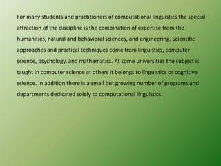 For many students and practitioners of computational linguistics the special
attraction of the discipline is the combination of expertise from the
humanities, natural and behavioral sciences, and engineering. Scientific
approaches and practical techniques come from linguistics, computer

science, psychology, and mathematics. At some universities the subject is
taught in computer science at others it belongs to linguistics or cognitive
science. In addition there is a small but growing number of programs and
departments dedicated solely to computational linguistics.

 