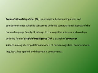 Computational linguistics (CL) is a discipline between linguistics and
computer science which is concerned with the computational aspects of the
human language faculty. It belongs to the cognitive sciences and overlaps
with the field of artificial intelligence (AI), a branch of computer
science aiming at computational models of human cognition. Computational
linguistics has applied and theoretical components.

 