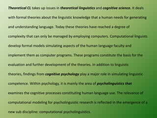 Theoretical CL takes up issues in theoretical linguistics and cognitive science. It deals

with formal theories about the linguistic knowledge that a human needs for generating
and understanding language. Today these theories have reached a degree of
complexity that can only be managed by employing computers. Computational linguists
develop formal models simulating aspects of the human language faculty and
implement them as computer programs. These programs constitute the basis for the
evaluation and further development of the theories. In addition to linguistic
theories, findings from cognitive psychology play a major role in simulating linguistic
competence. Within psychology, it is mainly the area of psycholinguistics that
examines the cognitive processes constituting human language use. The relevance of
computational modeling for psycholinguistic research is reflected in the emergence of a
new sub discipline: computational psycholinguistics.

 