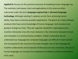 Applied CL focuses on the practical outcome of modeling human language use.
The methods, techniques, tools and applications in this area are often
subsumed under the term language engineering or (human) language
technology. Although existing CL systems are far from achieving human
ability, they have numerous possible applications. The goal is to create software
products that have some knowledge of human language. Such products are

going to change our lives. They are urgently needed for improving humanmachine interaction since the main obstacle in the interaction between human
and computer is a communication problem. Today's computers do not
understand our language but computer languages are difficult to learn and do
not correspond to the structure of human thought. Even if the language the
machine understands and its domain of discourse are very restricted, the use of
human language can increase the acceptance of software and the productivity

of its users.

 